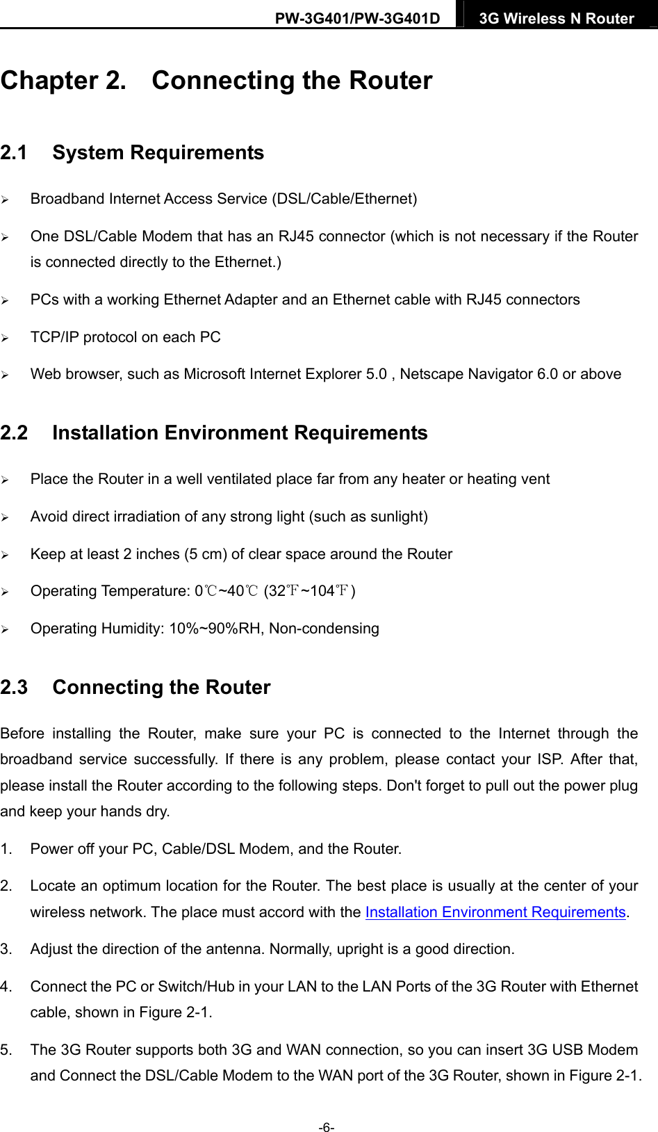 PW-3G401/PW-3G401D  3G Wireless N Router  Chapter 2.  Connecting the Router 2.1  System Requirements  Broadband Internet Access Service (DSL/Cable/Ethernet)  One DSL/Cable Modem that has an RJ45 connector (which is not necessary if the Router is connected directly to the Ethernet.)  PCs with a working Ethernet Adapter and an Ethernet cable with RJ45 connectors    TCP/IP protocol on each PC  Web browser, such as Microsoft Internet Explorer 5.0 , Netscape Navigator 6.0 or above 2.2  Installation Environment Requirements  Place the Router in a well ventilated place far from any heater or heating vent    Avoid direct irradiation of any strong light (such as sunlight)  Keep at least 2 inches (5 cm) of clear space around the Router  Operating Temperature: 0 ~40  (32 ~104 )℃℃℉ ℉  Operating Humidity: 10%~90%RH, Non-condensing 2.3  Connecting the Router Before installing the Router, make sure your PC is connected to the Internet through the broadband service successfully. If there is any problem, please contact your ISP. After that, please install the Router according to the following steps. Don't forget to pull out the power plug and keep your hands dry. 1.  Power off your PC, Cable/DSL Modem, and the Router.   2.  Locate an optimum location for the Router. The best place is usually at the center of your wireless network. The place must accord with the Installation Environment Requirements.  3.  Adjust the direction of the antenna. Normally, upright is a good direction. 4.  Connect the PC or Switch/Hub in your LAN to the LAN Ports of the 3G Router with Ethernet cable, shown in Figure 2-1.  5.  The 3G Router supports both 3G and WAN connection, so you can insert 3G USB Modem and Connect the DSL/Cable Modem to the WAN port of the 3G Router, shown in Figure 2-1. -6- 