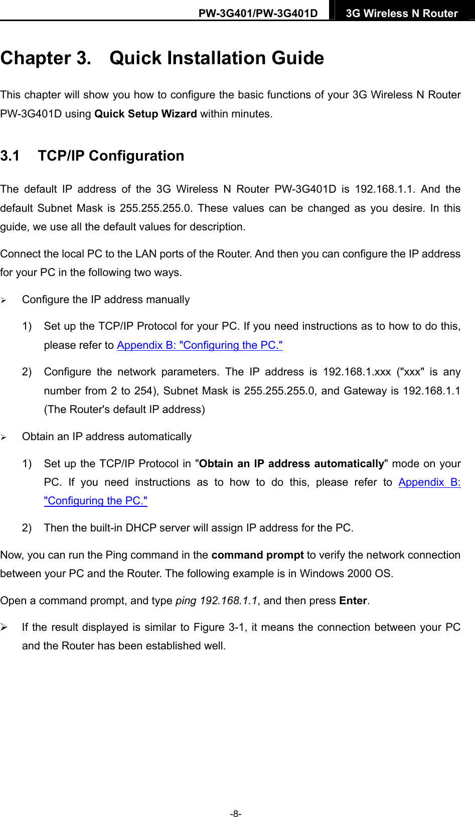 PW-3G401/PW-3G401D  3G Wireless N Router  Chapter 3.  Quick Installation Guide This chapter will show you how to configure the basic functions of your 3G Wireless N Router PW-3G401D using Quick Setup Wizard within minutes. 3.1  TCP/IP Configuration The default IP address of the 3G Wireless N Router PW-3G401D is 192.168.1.1. And the default Subnet Mask is 255.255.255.0. These values can be changed as you desire. In this guide, we use all the default values for description. Connect the local PC to the LAN ports of the Router. And then you can configure the IP address for your PC in the following two ways.  Configure the IP address manually 1)  Set up the TCP/IP Protocol for your PC. If you need instructions as to how to do this, please refer to Appendix B: "Configuring the PC." 2)  Configure the network parameters. The IP address is 192.168.1.xxx ("xxx" is any number from 2 to 254), Subnet Mask is 255.255.255.0, and Gateway is 192.168.1.1 (The Router's default IP address)  Obtain an IP address automatically 1)  Set up the TCP/IP Protocol in "Obtain an IP address automatically" mode on your PC. If you need instructions as to how to do this, please refer to Appendix B: "Configuring the PC." 2)  Then the built-in DHCP server will assign IP address for the PC. Now, you can run the Ping command in the command prompt to verify the network connection between your PC and the Router. The following example is in Windows 2000 OS. Open a command prompt, and type ping 192.168.1.1, and then press Enter.   If the result displayed is similar to Figure 3-1, it means the connection between your PC and the Router has been established well.   -8- 