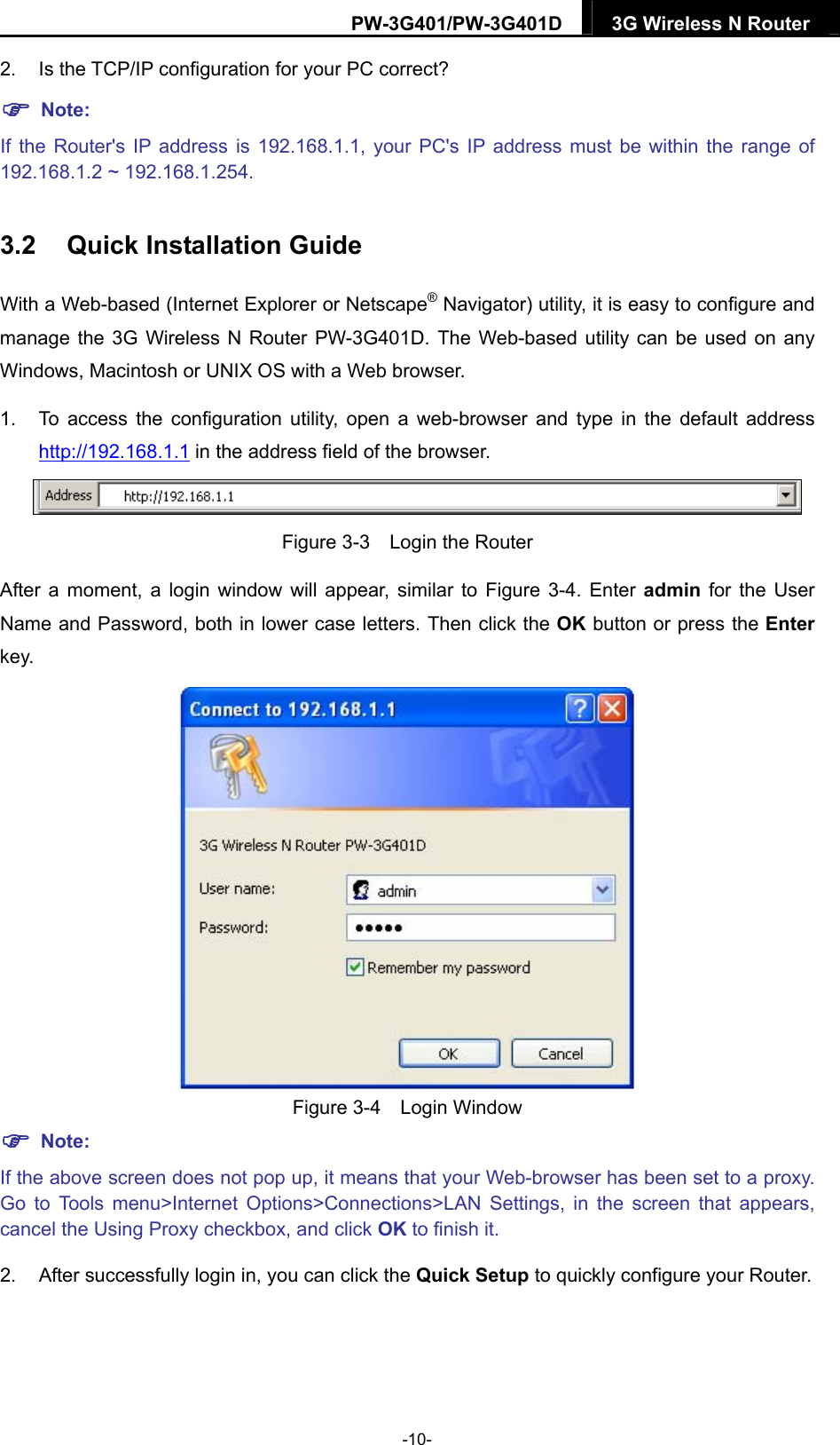 PW-3G401/PW-3G401D  3G Wireless N Router  2. Is the TCP/IP configuration for your PC correct?  Note: If the Router's IP address is 192.168.1.1, your PC's IP address must be within the range of 192.168.1.2 ~ 192.168.1.254. 3.2  Quick Installation Guide With a Web-based (Internet Explorer or Netscape&reg; Navigator) utility, it is easy to configure and manage the 3G Wireless N Router PW-3G401D. The Web-based utility can be used on any Windows, Macintosh or UNIX OS with a Web browser. 1.  To access the configuration utility, open a web-browser and type in the default address http://192.168.1.1 in the address field of the browser.  Figure 3-3    Login the Router After a moment, a login window will appear, similar to Figure 3-4. Enter admin  for the User Name and Password, both in lower case letters. Then click the OK button or press the Enter key.  Figure 3-4  Login Window  Note: If the above screen does not pop up, it means that your Web-browser has been set to a proxy. Go to Tools menu>Internet Options>Connections>LAN Settings, in the screen that appears, cancel the Using Proxy checkbox, and click OK to finish it. 2.  After successfully login in, you can click the Quick Setup to quickly configure your Router.   -10- 