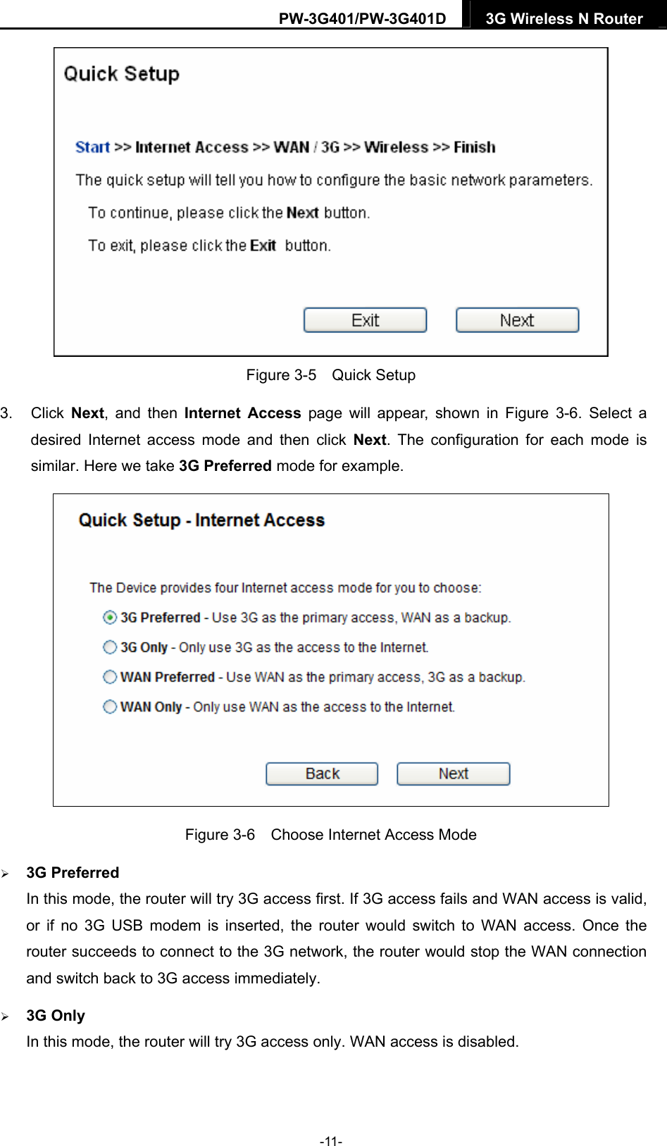 PW-3G401/PW-3G401D  3G Wireless N Router   Figure 3-5  Quick Setup 3. Click Next, and then Internet Access page will appear, shown in Figure 3-6. Select a desired Internet access mode and then click Next. The configuration for each mode is similar. Here we take 3G Preferred mode for example.  Figure 3-6    Choose Internet Access Mode  3G Preferred In this mode, the router will try 3G access first. If 3G access fails and WAN access is valid, or if no 3G USB modem is inserted, the router would switch to WAN access. Once the router succeeds to connect to the 3G network, the router would stop the WAN connection and switch back to 3G access immediately.  3G Only In this mode, the router will try 3G access only. WAN access is disabled. -11- 