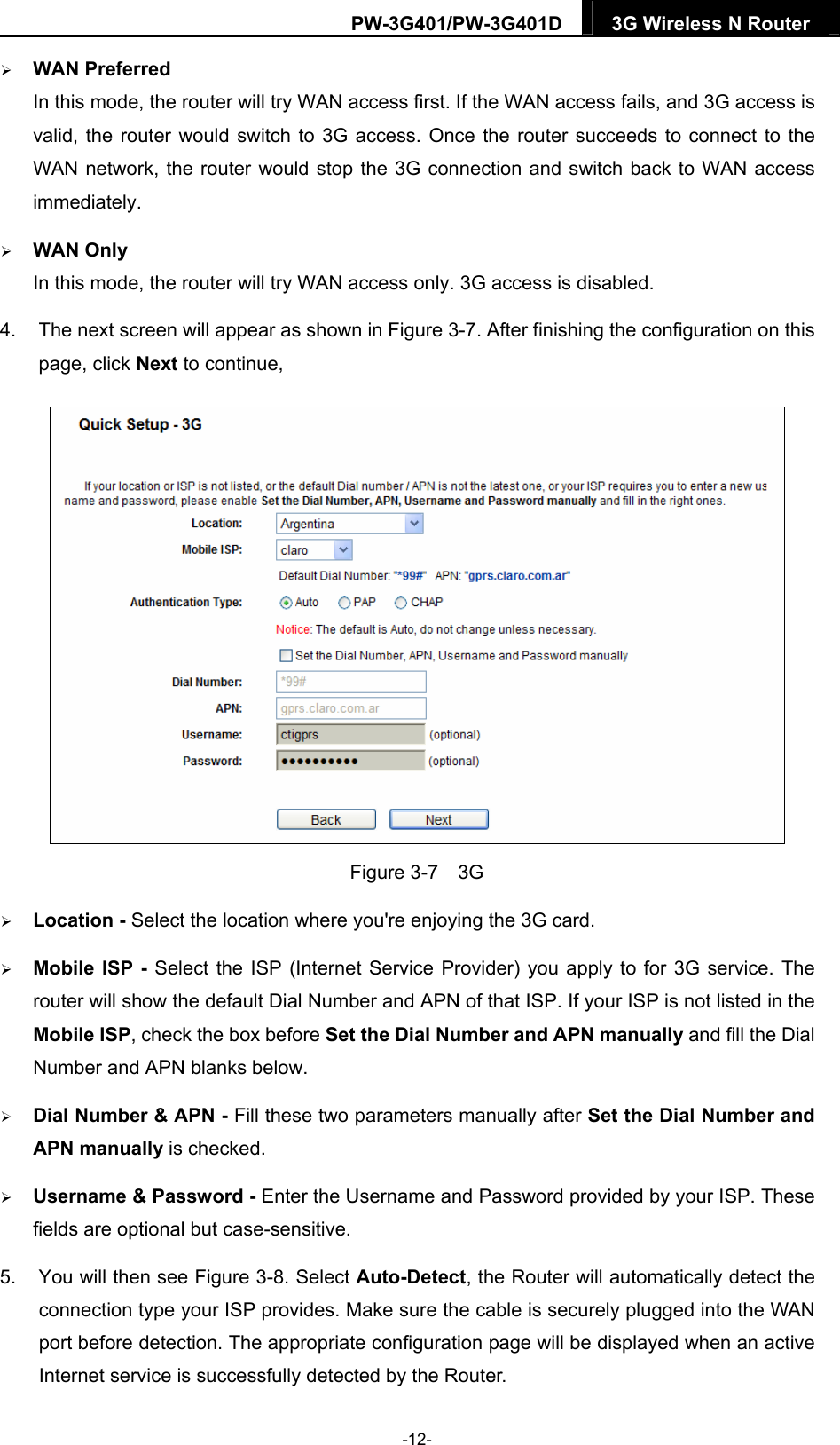 PW-3G401/PW-3G401D  3G Wireless N Router   WAN Preferred In this mode, the router will try WAN access first. If the WAN access fails, and 3G access is valid, the router would switch to 3G access. Once the router succeeds to connect to the WAN network, the router would stop the 3G connection and switch back to WAN access immediately.  WAN Only In this mode, the router will try WAN access only. 3G access is disabled. 4.  The next screen will appear as shown in Figure 3-7. After finishing the configuration on this page, click Next to continue,  Figure 3-7  3G  Location - Select the location where you're enjoying the 3G card.  Mobile ISP - Select the ISP (Internet Service Provider) you apply to for 3G service. The router will show the default Dial Number and APN of that ISP. If your ISP is not listed in the Mobile ISP, check the box before Set the Dial Number and APN manually and fill the Dial Number and APN blanks below.  Dial Number &amp; APN - Fill these two parameters manually after Set the Dial Number and APN manually is checked.    Username &amp; Password - Enter the Username and Password provided by your ISP. These fields are optional but case-sensitive. 5.  You will then see Figure 3-8. Select Auto-Detect, the Router will automatically detect the connection type your ISP provides. Make sure the cable is securely plugged into the WAN port before detection. The appropriate configuration page will be displayed when an active Internet service is successfully detected by the Router. -12- 