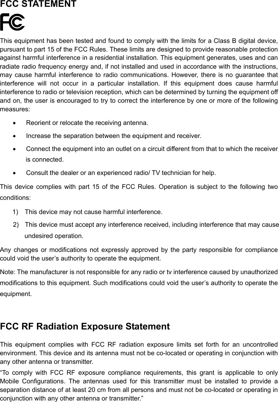  FCC STATEMENT  This equipment has been tested and found to comply with the limits for a Class B digital device, pursuant to part 15 of the FCC Rules. These limits are designed to provide reasonable protection against harmful interference in a residential installation. This equipment generates, uses and can radiate radio frequency energy and, if not installed and used in accordance with the instructions, may cause harmful interference to radio communications. However, there is no guarantee that interference will not occur in a particular installation. If this equipment does cause harmful interference to radio or television reception, which can be determined by turning the equipment off and on, the user is encouraged to try to correct the interference by one or more of the following measures:   Reorient or relocate the receiving antenna.   Increase the separation between the equipment and receiver.   Connect the equipment into an outlet on a circuit different from that to which the receiver is connected.     Consult the dealer or an experienced radio/ TV technician for help. This device complies with part 15 of the FCC Rules. Operation is subject to the following two conditions: 1)  This device may not cause harmful interference. 2)  This device must accept any interference received, including interference that may cause undesired operation. Any changes or modifications not expressly approved by the party responsible for compliance could void the user&rsquo;s authority to operate the equipment. Note: The manufacturer is not responsible for any radio or tv interference caused by unauthorized modifications to this equipment. Such modifications could void the user&rsquo;s authority to operate the equipment.  FCC RF Radiation Exposure Statement This equipment complies with FCC RF radiation exposure limits set forth for an uncontrolled environment. This device and its antenna must not be co-located or operating in conjunction with any other antenna or transmitter. &ldquo;To comply with FCC RF exposure compliance requirements, this grant is applicable to only Mobile Configurations. The antennas used for this transmitter must be installed to provide a separation distance of at least 20 cm from all persons and must not be co-located or operating in conjunction with any other antenna or transmitter.&rdquo;  