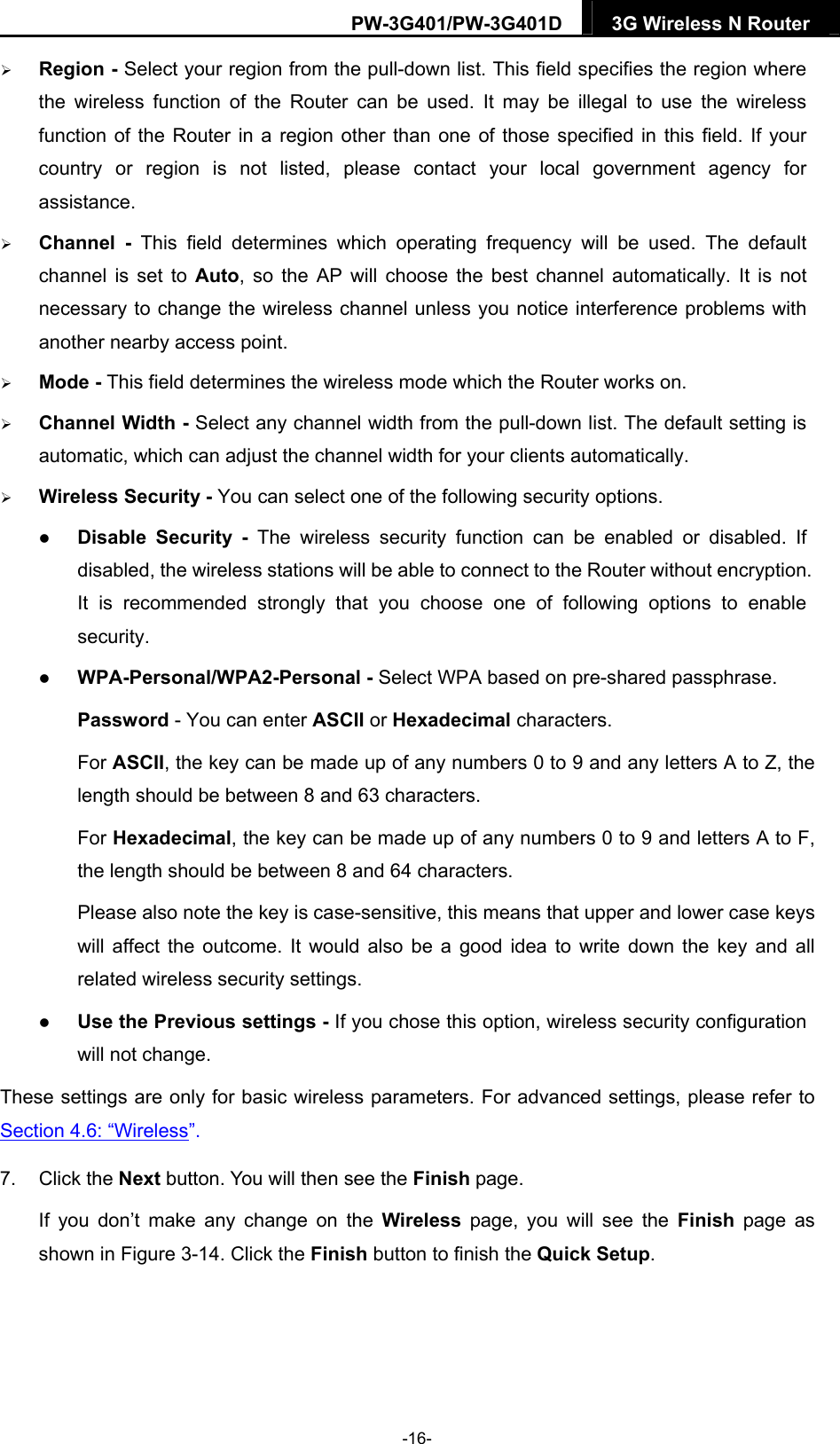 PW-3G401/PW-3G401D  3G Wireless N Router   Region - Select your region from the pull-down list. This field specifies the region where the wireless function of the Router can be used. It may be illegal to use the wireless function of the Router in a region other than one of those specified in this field. If your country or region is not listed, please contact your local government agency for assistance.  Channel - This field determines which operating frequency will be used. The default channel is set to Auto, so the AP will choose the best channel automatically. It is not necessary to change the wireless channel unless you notice interference problems with another nearby access point.  Mode - This field determines the wireless mode which the Router works on.  Channel Width - Select any channel width from the pull-down list. The default setting is automatic, which can adjust the channel width for your clients automatically.  Wireless Security - You can select one of the following security options.  Disable Security - The wireless security function can be enabled or disabled. If disabled, the wireless stations will be able to connect to the Router without encryption. It is recommended strongly that you choose one of following options to enable security.  WPA-Personal/WPA2-Personal - Select WPA based on pre-shared passphrase.   Password - You can enter ASCII or Hexadecimal characters.   For ASCII, the key can be made up of any numbers 0 to 9 and any letters A to Z, the length should be between 8 and 63 characters. For Hexadecimal, the key can be made up of any numbers 0 to 9 and letters A to F, the length should be between 8 and 64 characters. Please also note the key is case-sensitive, this means that upper and lower case keys will affect the outcome. It would also be a good idea to write down the key and all related wireless security settings.    Use the Previous settings - If you chose this option, wireless security configuration will not change. These settings are only for basic wireless parameters. For advanced settings, please refer to Section 4.6: &ldquo;Wireless&rdquo;.  7. Click the Next button. You will then see the Finish page.   If you don&rsquo;t make any change on the Wireless page, you will see the Finish page as shown in Figure 3-14. Click the Finish button to finish the Quick Setup.   -16- 