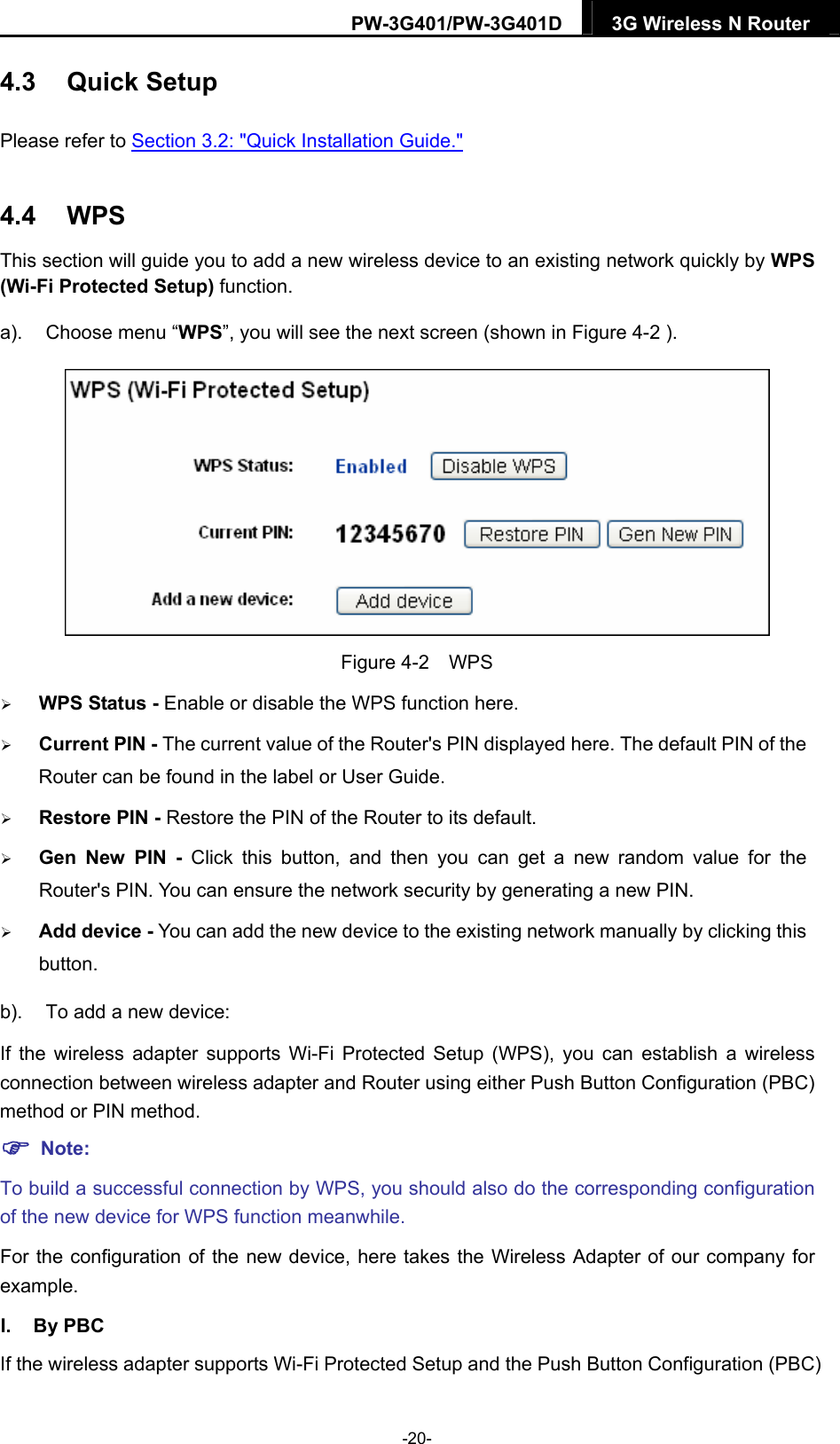 PW-3G401/PW-3G401D  3G Wireless N Router  4.3  Quick Setup Please refer to Section 3.2: "Quick Installation Guide." 4.4  WPS This section will guide you to add a new wireless device to an existing network quickly by WPS (Wi-Fi Protected Setup) function.   a).  Choose menu &ldquo;WPS&rdquo;, you will see the next screen (shown in Figure 4-2 ).  Figure 4-2  WPS  WPS Status - Enable or disable the WPS function here.    Current PIN - The current value of the Router's PIN displayed here. The default PIN of the Router can be found in the label or User Guide.    Restore PIN - Restore the PIN of the Router to its default.    Gen New PIN - Click this button, and then you can get a new random value for the Router's PIN. You can ensure the network security by generating a new PIN.    Add device - You can add the new device to the existing network manually by clicking this button.  b).  To add a new device: If the wireless adapter supports Wi-Fi Protected Setup (WPS), you can establish a wireless connection between wireless adapter and Router using either Push Button Configuration (PBC) method or PIN method.  Note: To build a successful connection by WPS, you should also do the corresponding configuration of the new device for WPS function meanwhile. For the configuration of the new device, here takes the Wireless Adapter of our company for example. I. By PBC If the wireless adapter supports Wi-Fi Protected Setup and the Push Button Configuration (PBC) -20- 