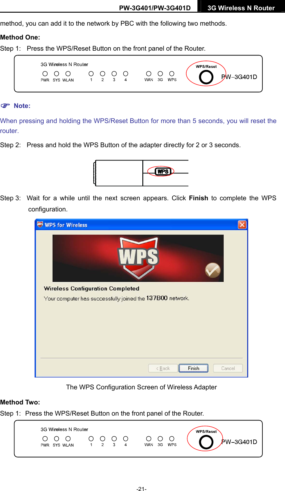 PW-3G401/PW-3G401D  3G Wireless N Router  method, you can add it to the network by PBC with the following two methods. Method One: Step 1:  Press the WPS/Reset Button on the front panel of the Router.   Note: When pressing and holding the WPS/Reset Button for more than 5 seconds, you will reset the router. Step 2:  Press and hold the WPS Button of the adapter directly for 2 or 3 seconds.  Step 3:  Wait for a while until the next screen appears. Click Finish to complete the WPS configuration.  The WPS Configuration Screen of Wireless Adapter   Method Two: Step 1:  Press the WPS/Reset Button on the front panel of the Router.  -21- 