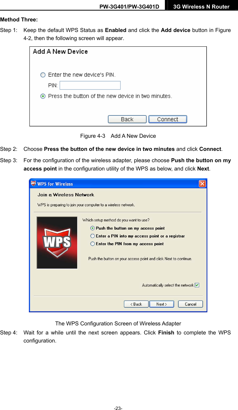 PW-3G401/PW-3G401D  3G Wireless N Router  Method Three: Step 1:  Keep the default WPS Status as Enabled and click the Add device button in Figure 4-2, then the following screen will appear.    Figure 4-3  Add A New Device Step 2:  Choose Press the button of the new device in two minutes and click Connect. Step 3:  For the configuration of the wireless adapter, please choose Push the button on my access point in the configuration utility of the WPS as below, and click Next.   The WPS Configuration Screen of Wireless Adapter Step 4:  Wait for a while until the next screen appears. Click Finish to complete the WPS configuration. -23- 