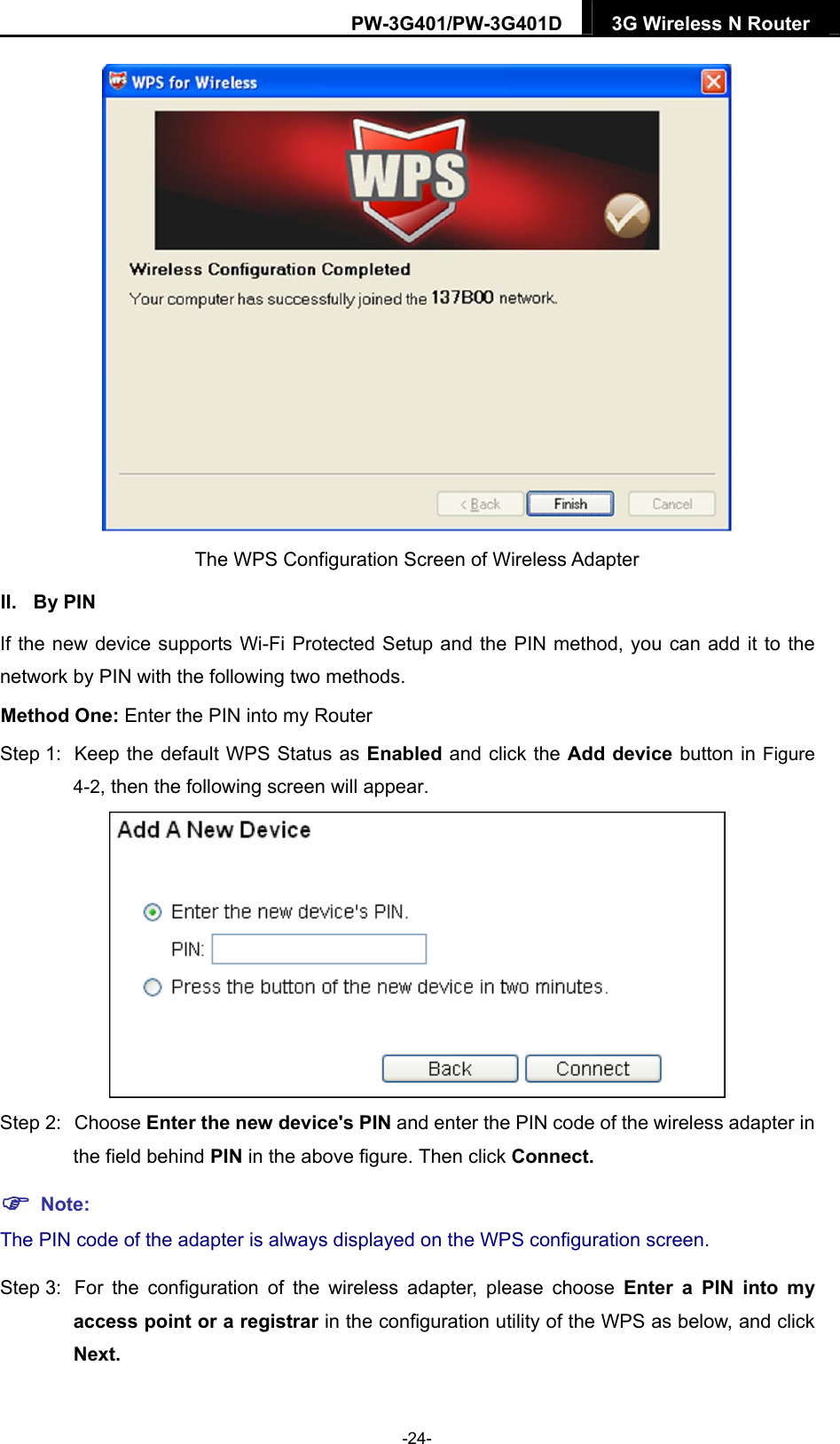 PW-3G401/PW-3G401D  3G Wireless N Router   The WPS Configuration Screen of Wireless Adapter   II. By PIN If the new device supports Wi-Fi Protected Setup and the PIN method, you can add it to the network by PIN with the following two methods. Method One: Enter the PIN into my Router Step 1:  Keep the default WPS Status as Enabled and click the Add device button in Figure 4-2, then the following screen will appear.  Step 2:  Choose Enter the new device's PIN and enter the PIN code of the wireless adapter in the field behind PIN in the above figure. Then click Connect.  Note: The PIN code of the adapter is always displayed on the WPS configuration screen. Step 3:  For the configuration of the wireless adapter, please choose Enter a PIN into my access point or a registrar in the configuration utility of the WPS as below, and click Next.   -24- 