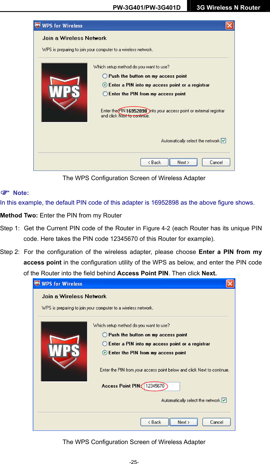 PW-3G401/PW-3G401D  3G Wireless N Router   The WPS Configuration Screen of Wireless Adapter  Note: In this example, the default PIN code of this adapter is 16952898 as the above figure shows. Method Two: Enter the PIN from my Router Step 1:  Get the Current PIN code of the Router in Figure 4-2 (each Router has its unique PIN code. Here takes the PIN code 12345670 of this Router for example). Step 2:  For the configuration of the wireless adapter, please choose Enter a PIN from my access point in the configuration utility of the WPS as below, and enter the PIN code of the Router into the field behind Access Point PIN. Then click Next.  The WPS Configuration Screen of Wireless Adapter -25- 