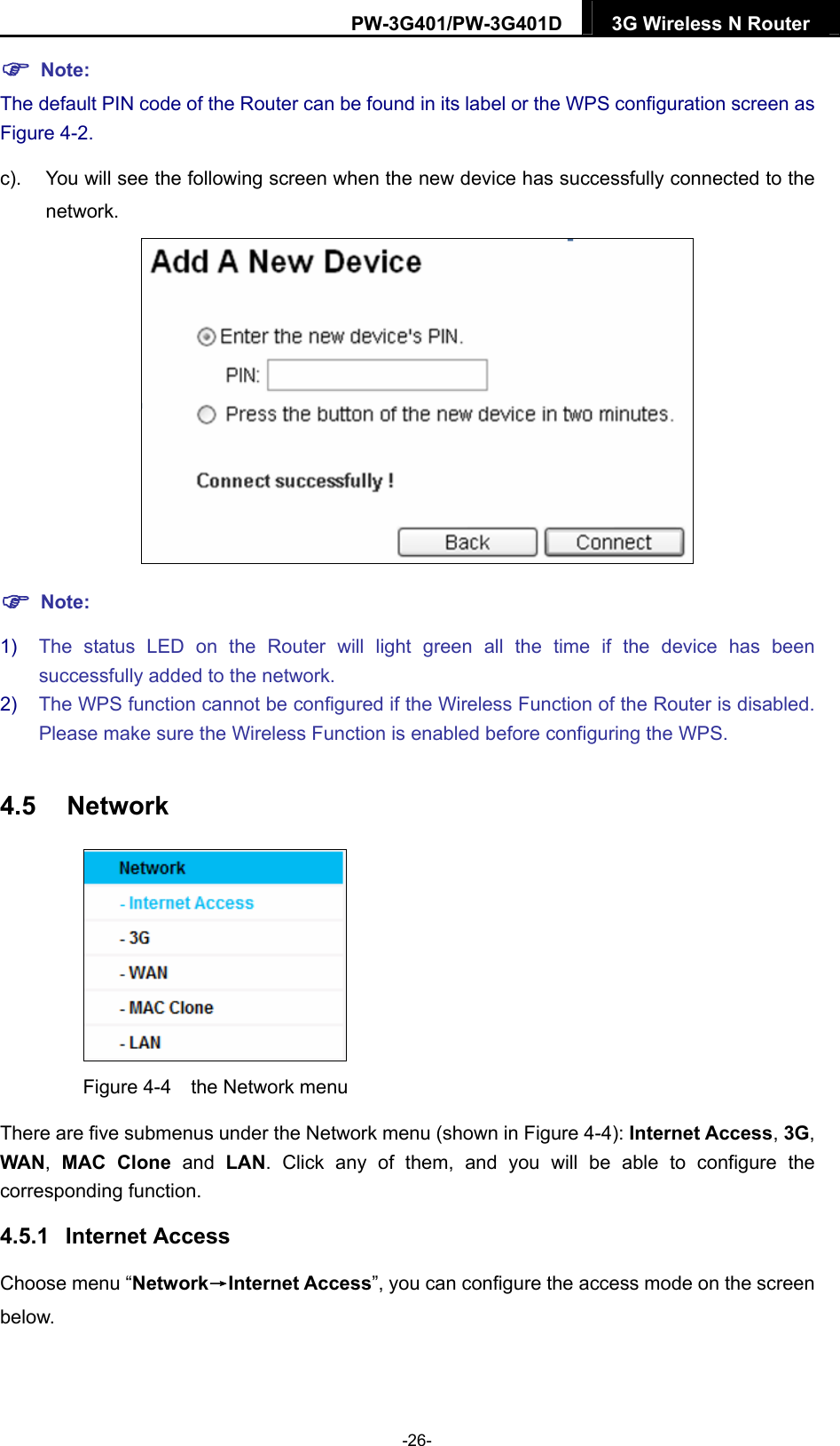 PW-3G401/PW-3G401D  3G Wireless N Router   Note: The default PIN code of the Router can be found in its label or the WPS configuration screen as Figure 4-2. c).  You will see the following screen when the new device has successfully connected to the network.   Note: 1)  The status LED on the Router will light green all the time if the device has been successfully added to the network. 2)  The WPS function cannot be configured if the Wireless Function of the Router is disabled. Please make sure the Wireless Function is enabled before configuring the WPS. 4.5  Network  Figure 4-4    the Network menu There are five submenus under the Network menu (shown in Figure 4-4): Internet Access, 3G, WAN,  MAC Clone and LAN. Click any of them, and you will be able to configure the corresponding function.   4.5.1  Internet Access Choose menu &ldquo;Network&rarr;Internet Access&rdquo;, you can configure the access mode on the screen below.  -26- 