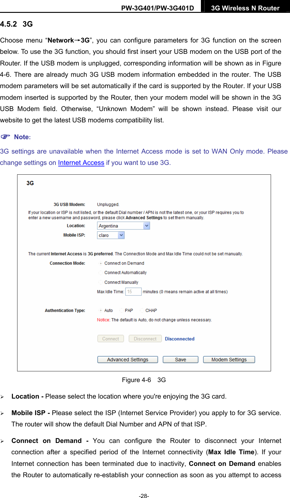 PW-3G401/PW-3G401D  3G Wireless N Router  4.5.2  3G Choose menu &ldquo;Network&rarr;3G&rdquo;, you can configure parameters for 3G function on the screen below. To use the 3G function, you should first insert your USB modem on the USB port of the Router. If the USB modem is unplugged, corresponding information will be shown as in Figure 4-6. There are already much 3G USB modem information embedded in the router. The USB modem parameters will be set automatically if the card is supported by the Router. If your USB modem inserted is supported by the Router, then your modem model will be shown in the 3G USB Modem field. Otherwise, &ldquo;Unknown Modem&rdquo; will be shown instead. Please visit our website to get the latest USB modems compatibility list.  Note: 3G settings are unavailable when the Internet Access mode is set to WAN Only mode. Please change settings on Internet Access if you want to use 3G.  Figure 4-6  3G  Location - Please select the location where you're enjoying the 3G card.  Mobile ISP - Please select the ISP (Internet Service Provider) you apply to for 3G service. The router will show the default Dial Number and APN of that ISP.  Connect on Demand - You can configure the Router to disconnect your Internet connection after a specified period of the Internet connectivity (Max Idle Time). If your Internet connection has been terminated due to inactivity, Connect on Demand enables the Router to automatically re-establish your connection as soon as you attempt to access -28- 