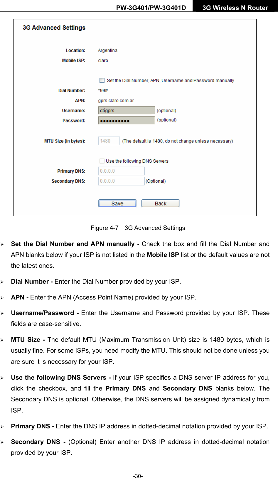 PW-3G401/PW-3G401D  3G Wireless N Router   Figure 4-7  3G Advanced Settings  Set the Dial Number and APN manually - Check the box and fill the Dial Number and APN blanks below if your ISP is not listed in the Mobile ISP list or the default values are not the latest ones.  Dial Number - Enter the Dial Number provided by your ISP.  APN - Enter the APN (Access Point Name) provided by your ISP.  Username/Password - Enter the Username and Password provided by your ISP. These fields are case-sensitive.  MTU Size - The default MTU (Maximum Transmission Unit) size is 1480 bytes, which is usually fine. For some ISPs, you need modify the MTU. This should not be done unless you are sure it is necessary for your ISP.  Use the following DNS Servers - If your ISP specifies a DNS server IP address for you, click the checkbox, and fill the Primary DNS and Secondary DNS blanks below. The Secondary DNS is optional. Otherwise, the DNS servers will be assigned dynamically from ISP.  Primary DNS - Enter the DNS IP address in dotted-decimal notation provided by your ISP.  Secondary DNS - (Optional) Enter another DNS IP address in dotted-decimal notation provided by your ISP. -30- 