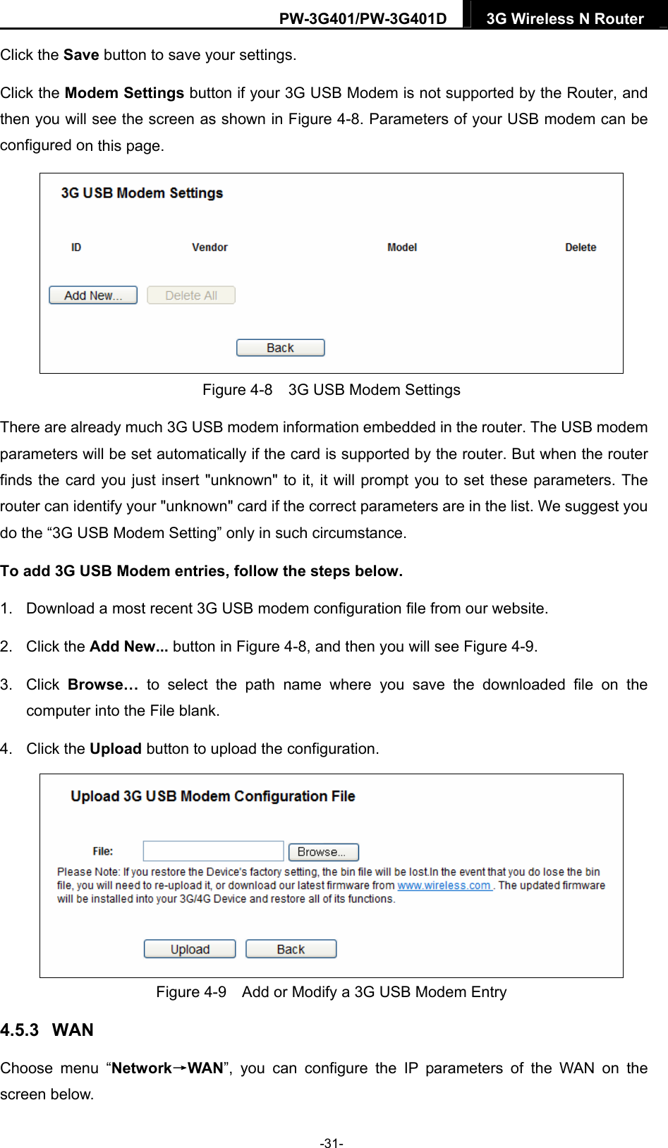 PW-3G401/PW-3G401D  3G Wireless N Router  Click the Save button to save your settings. Click the Modem Settings button if your 3G USB Modem is not supported by the Router, and then you will see the screen as shown in Figure 4-8. Parameters of your USB modem can be configured on this page.  Figure 4-8    3G USB Modem Settings There are already much 3G USB modem information embedded in the router. The USB modem parameters will be set automatically if the card is supported by the router. But when the router finds the card you just insert "unknown" to it, it will prompt you to set these parameters. The router can identify your "unknown" card if the correct parameters are in the list. We suggest you do the &ldquo;3G USB Modem Setting&rdquo; only in such circumstance. To add 3G USB Modem entries, follow the steps below. 1.  Download a most recent 3G USB modem configuration file from our website.   2. Click the Add New... button in Figure 4-8, and then you will see Figure 4-9.  3. Click Browse&hellip; to select the path name where you save the downloaded file on the computer into the File blank.   4. Click the Upload button to upload the configuration.  Figure 4-9    Add or Modify a 3G USB Modem Entry 4.5.3  WAN Choose menu &ldquo;Network&rarr;WAN&rdquo;, you can configure the IP parameters of the WAN on the screen below. -31- 