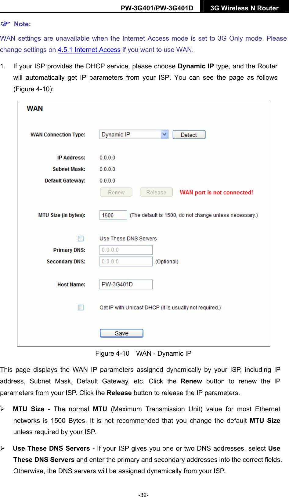 PW-3G401/PW-3G401D  3G Wireless N Router   Note: WAN settings are unavailable when the Internet Access mode is set to 3G Only mode. Please change settings on 4.5.1 Internet Access if you want to use WAN. 1.  If your ISP provides the DHCP service, please choose Dynamic IP type, and the Router will automatically get IP parameters from your ISP. You can see the page as follows (Figure 4-10):   Figure 4-10    WAN - Dynamic IP This page displays the WAN IP parameters assigned dynamically by your ISP, including IP address, Subnet Mask, Default Gateway, etc. Click the Renew button to renew the IP parameters from your ISP. Click the Release button to release the IP parameters.  MTU Size - The normal MTU (Maximum Transmission Unit) value for most Ethernet networks is 1500 Bytes. It is not recommended that you change the default MTU Size unless required by your ISP.    Use These DNS Servers - If your ISP gives you one or two DNS addresses, select Use These DNS Servers and enter the primary and secondary addresses into the correct fields. Otherwise, the DNS servers will be assigned dynamically from your ISP.   -32- 
