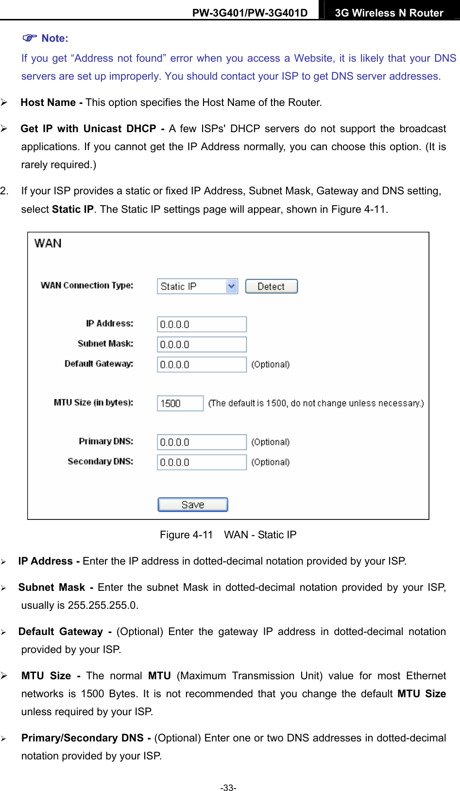 PW-3G401/PW-3G401D  3G Wireless N Router   Note: If you get &ldquo;Address not found&rdquo; error when you access a Website, it is likely that your DNS servers are set up improperly. You should contact your ISP to get DNS server addresses.    Host Name - This option specifies the Host Name of the Router.  Get IP with Unicast DHCP - A few ISPs' DHCP servers do not support the broadcast applications. If you cannot get the IP Address normally, you can choose this option. (It is rarely required.) 2.  If your ISP provides a static or fixed IP Address, Subnet Mask, Gateway and DNS setting, select Static IP. The Static IP settings page will appear, shown in Figure 4-11.  Figure 4-11    WAN - Static IP  IP Address - Enter the IP address in dotted-decimal notation provided by your ISP.  Subnet Mask - Enter the subnet Mask in dotted-decimal notation provided by your ISP, usually is 255.255.255.0.  Default Gateway - (Optional) Enter the gateway IP address in dotted-decimal notation provided by your ISP.  MTU Size - The normal MTU (Maximum Transmission Unit) value for most Ethernet networks is 1500 Bytes. It is not recommended that you change the default MTU Size unless required by your ISP.  Primary/Secondary DNS - (Optional) Enter one or two DNS addresses in dotted-decimal notation provided by your ISP. -33- 