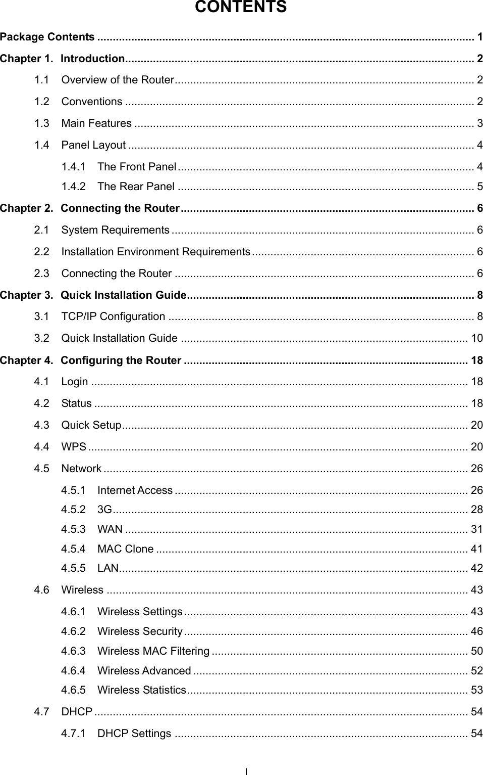  CONTENTS Package Contents .......................................................................................................................... 1 Chapter 1. Introduction................................................................................................................. 2 1.1 Overview of the Router................................................................................................. 2 1.2 Conventions ................................................................................................................. 2 1.3 Main Features .............................................................................................................. 3 1.4 Panel Layout ................................................................................................................ 4 1.4.1 The Front Panel................................................................................................ 4 1.4.2 The Rear Panel ................................................................................................ 5 Chapter 2. Connecting the Router............................................................................................... 6 2.1 System Requirements .................................................................................................. 6 2.2 Installation Environment Requirements........................................................................ 6 2.3 Connecting the Router ................................................................................................. 6 Chapter 3. Quick Installation Guide............................................................................................. 8 3.1 TCP/IP Configuration ................................................................................................... 8 3.2 Quick Installation Guide ............................................................................................. 10 Chapter 4. Configuring the Router ............................................................................................ 18 4.1 Login .......................................................................................................................... 18 4.2 Status ......................................................................................................................... 18 4.3 Quick Setup................................................................................................................ 20 4.4 WPS........................................................................................................................... 20 4.5 Network ...................................................................................................................... 26 4.5.1 Internet Access............................................................................................... 26 4.5.2 3G................................................................................................................... 28 4.5.3 WAN ............................................................................................................... 31 4.5.4 MAC Clone ..................................................................................................... 41 4.5.5 LAN................................................................................................................. 42 4.6 Wireless ..................................................................................................................... 43 4.6.1 Wireless Settings............................................................................................ 43 4.6.2 Wireless Security............................................................................................ 46 4.6.3 Wireless MAC Filtering ................................................................................... 50 4.6.4 Wireless Advanced ......................................................................................... 52 4.6.5 Wireless Statistics........................................................................................... 53 4.7 DHCP ......................................................................................................................... 54 4.7.1 DHCP Settings ............................................................................................... 54 I 