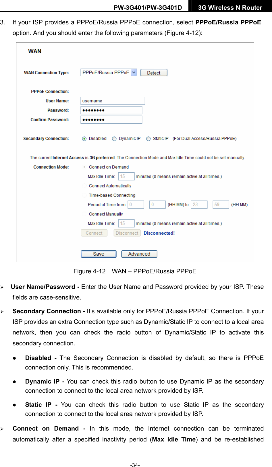 PW-3G401/PW-3G401D  3G Wireless N Router  3.  If your ISP provides a PPPoE/Russia PPPoE connection, select PPPoE/Russia PPPoE option. And you should enter the following parameters (Figure 4-12):  Figure 4-12    WAN &ndash; PPPoE/Russia PPPoE  User Name/Password - Enter the User Name and Password provided by your ISP. These fields are case-sensitive.  Secondary Connection - It&rsquo;s available only for PPPoE/Russia PPPoE Connection. If your ISP provides an extra Connection type such as Dynamic/Static IP to connect to a local area network, then you can check the radio button of Dynamic/Static IP to activate this secondary connection.  Disabled - The Secondary Connection is disabled by default, so there is PPPoE connection only. This is recommended.  Dynamic IP - You can check this radio button to use Dynamic IP as the secondary connection to connect to the local area network provided by ISP.  Static IP - You can check this radio button to use Static IP as the secondary connection to connect to the local area network provided by ISP.  Connect on Demand - In this mode, the Internet connection can be terminated automatically after a specified inactivity period (Max Idle Time) and be re-established -34- 