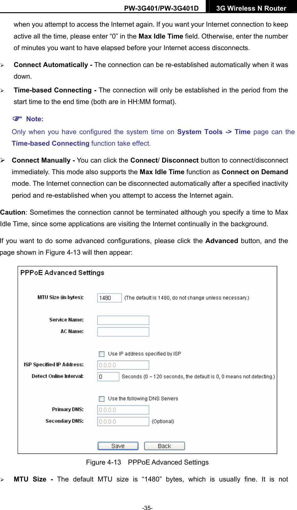 PW-3G401/PW-3G401D  3G Wireless N Router  when you attempt to access the Internet again. If you want your Internet connection to keep active all the time, please enter &ldquo;0&rdquo; in the Max Idle Time field. Otherwise, enter the number of minutes you want to have elapsed before your Internet access disconnects.  Connect Automatically - The connection can be re-established automatically when it was down.  Time-based Connecting - The connection will only be established in the period from the start time to the end time (both are in HH:MM format).    Note: Only when you have configured the system time on System Tools -> Time page can the Time-based Connecting function take effect.  Connect Manually - You can click the Connect/ Disconnect button to connect/disconnect immediately. This mode also supports the Max Idle Time function as Connect on Demand mode. The Internet connection can be disconnected automatically after a specified inactivity period and re-established when you attempt to access the Internet again.   Caution: Sometimes the connection cannot be terminated although you specify a time to Max Idle Time, since some applications are visiting the Internet continually in the background. If you want to do some advanced configurations, please click the Advanced  button, and the page shown in Figure 4-13 will then appear:  Figure 4-13  PPPoE Advanced Settings  MTU Size - The default MTU size is &ldquo;1480&rdquo; bytes, which is usually fine. It is not -35- 