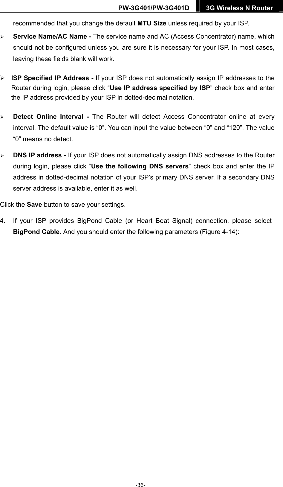 PW-3G401/PW-3G401D  3G Wireless N Router  recommended that you change the default MTU Size unless required by your ISP.  Service Name/AC Name - The service name and AC (Access Concentrator) name, which should not be configured unless you are sure it is necessary for your ISP. In most cases, leaving these fields blank will work.  ISP Specified IP Address - If your ISP does not automatically assign IP addresses to the Router during login, please click &ldquo;Use IP address specified by ISP&rdquo; check box and enter the IP address provided by your ISP in dotted-decimal notation.  Detect Online Interval - The Router will detect Access Concentrator online at every interval. The default value is &ldquo;0&rdquo;. You can input the value between &ldquo;0&rdquo; and &ldquo;120&rdquo;. The value &ldquo;0&rdquo; means no detect.  DNS IP address - If your ISP does not automatically assign DNS addresses to the Router during login, please click &ldquo;Use the following DNS servers&rdquo; check box and enter the IP address in dotted-decimal notation of your ISP&rsquo;s primary DNS server. If a secondary DNS server address is available, enter it as well. Click the Save button to save your settings. 4.  If your ISP provides BigPond Cable (or Heart Beat Signal) connection, please select BigPond Cable. And you should enter the following parameters (Figure 4-14): -36- 