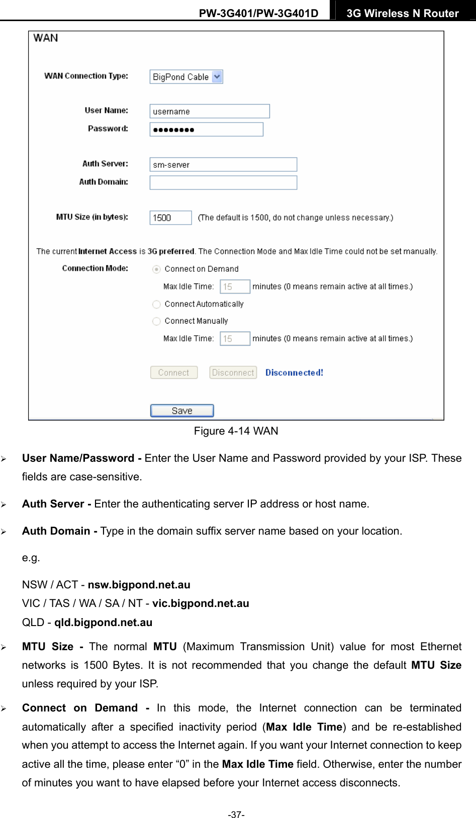 PW-3G401/PW-3G401D  3G Wireless N Router   Figure 4-14 WAN  User Name/Password - Enter the User Name and Password provided by your ISP. These fields are case-sensitive.  Auth Server - Enter the authenticating server IP address or host name.  Auth Domain - Type in the domain suffix server name based on your location. e.g. NSW / ACT - nsw.bigpond.net.au VIC / TAS / WA / SA / NT - vic.bigpond.net.au QLD - qld.bigpond.net.au  MTU Size - The normal MTU (Maximum Transmission Unit) value for most Ethernet networks is 1500 Bytes. It is not recommended that you change the default MTU Size unless required by your ISP.  Connect on Demand - In this mode, the Internet connection can be terminated automatically after a specified inactivity period (Max Idle Time) and be re-established when you attempt to access the Internet again. If you want your Internet connection to keep active all the time, please enter &ldquo;0&rdquo; in the Max Idle Time field. Otherwise, enter the number of minutes you want to have elapsed before your Internet access disconnects. -37- 