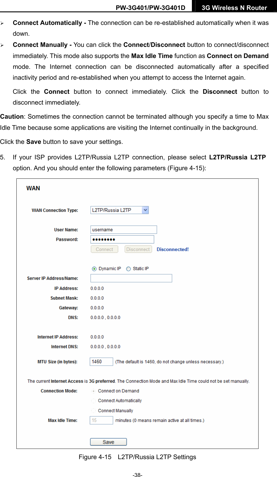 PW-3G401/PW-3G401D  3G Wireless N Router   Connect Automatically - The connection can be re-established automatically when it was down.  Connect Manually - You can click the Connect/Disconnect button to connect/disconnect immediately. This mode also supports the Max Idle Time function as Connect on Demand mode. The Internet connection can be disconnected automatically after a specified inactivity period and re-established when you attempt to access the Internet again.   Click the Connect button to connect immediately. Click the Disconnect button to disconnect immediately. Caution: Sometimes the connection cannot be terminated although you specify a time to Max Idle Time because some applications are visiting the Internet continually in the background. Click the Save button to save your settings. 5.  If your ISP provides L2TP/Russia L2TP connection, please select L2TP/Russia L2TP option. And you should enter the following parameters (Figure 4-15):  Figure 4-15    L2TP/Russia L2TP Settings -38- 