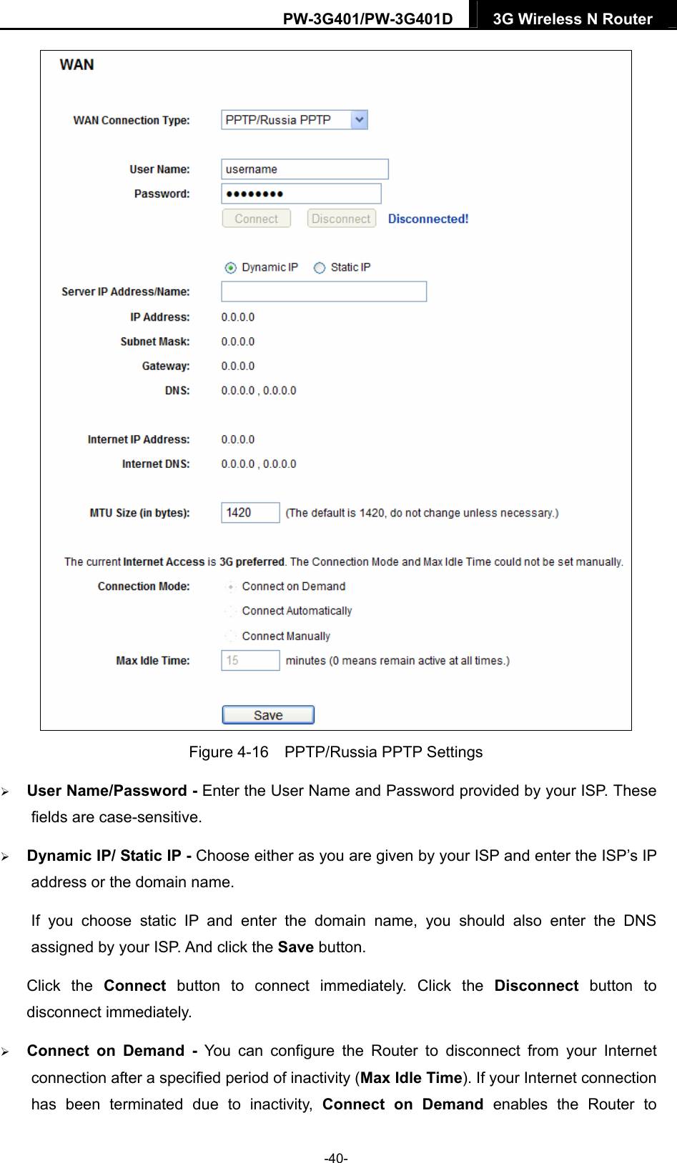 PW-3G401/PW-3G401D  3G Wireless N Router   Figure 4-16    PPTP/Russia PPTP Settings  User Name/Password - Enter the User Name and Password provided by your ISP. These fields are case-sensitive.  Dynamic IP/ Static IP - Choose either as you are given by your ISP and enter the ISP&rsquo;s IP address or the domain name. If you choose static IP and enter the domain name, you should also enter the DNS assigned by your ISP. And click the Save button. Click the Connect button to connect immediately. Click the Disconnect button to disconnect immediately.  Connect on Demand - You can configure the Router to disconnect from your Internet connection after a specified period of inactivity (Max Idle Time). If your Internet connection has been terminated due to inactivity, Connect on Demand enables the Router to -40- 