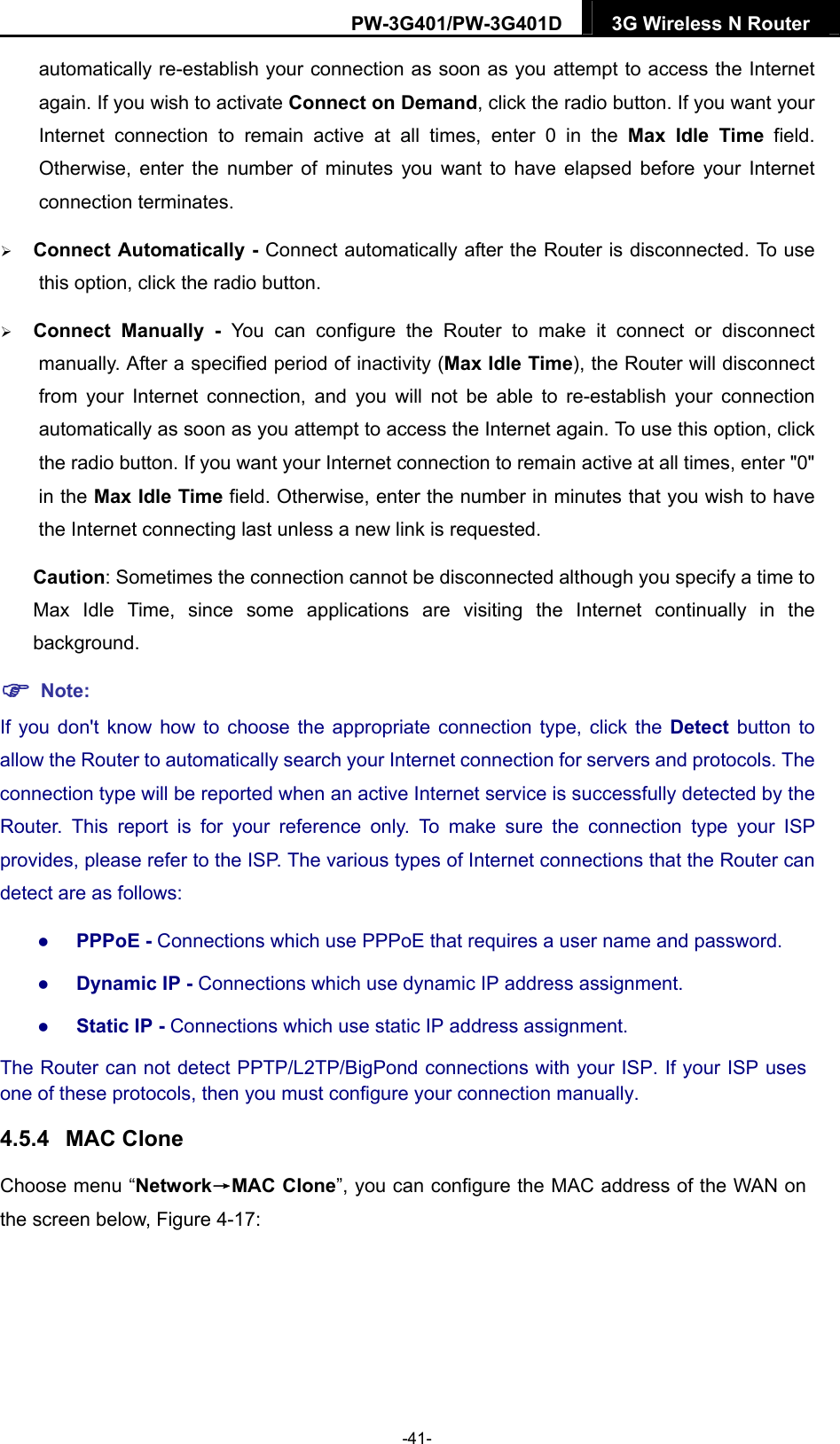 PW-3G401/PW-3G401D  3G Wireless N Router  automatically re-establish your connection as soon as you attempt to access the Internet again. If you wish to activate Connect on Demand, click the radio button. If you want your Internet connection to remain active at all times, enter 0 in the Max Idle Time field. Otherwise, enter the number of minutes you want to have elapsed before your Internet connection terminates.  Connect Automatically - Connect automatically after the Router is disconnected. To use this option, click the radio button.  Connect Manually - You can configure the Router to make it connect or disconnect manually. After a specified period of inactivity (Max Idle Time), the Router will disconnect from your Internet connection, and you will not be able to re-establish your connection automatically as soon as you attempt to access the Internet again. To use this option, click the radio button. If you want your Internet connection to remain active at all times, enter "0" in the Max Idle Time field. Otherwise, enter the number in minutes that you wish to have the Internet connecting last unless a new link is requested. Caution: Sometimes the connection cannot be disconnected although you specify a time to Max Idle Time, since some applications are visiting the Internet continually in the background.  Note: If you don't know how to choose the appropriate connection type, click the Detect  button to allow the Router to automatically search your Internet connection for servers and protocols. The connection type will be reported when an active Internet service is successfully detected by the Router. This report is for your reference only. To make sure the connection type your ISP provides, please refer to the ISP. The various types of Internet connections that the Router can detect are as follows:  PPPoE - Connections which use PPPoE that requires a user name and password.    Dynamic IP - Connections which use dynamic IP address assignment.    Static IP - Connections which use static IP address assignment. The Router can not detect PPTP/L2TP/BigPond connections with your ISP. If your ISP uses one of these protocols, then you must configure your connection manually. 4.5.4  MAC Clone Choose menu &ldquo;Network&rarr;MAC Clone&rdquo;, you can configure the MAC address of the WAN on the screen below, Figure 4-17: -41- 