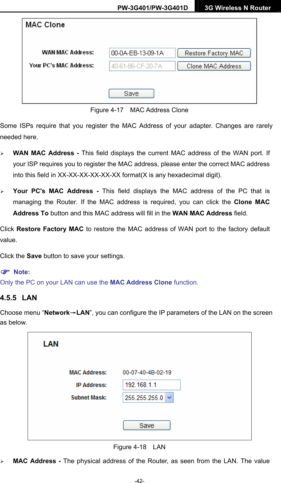 PW-3G401/PW-3G401D  3G Wireless N Router   Figure 4-17  MAC Address Clone Some ISPs require that you register the MAC Address of your adapter. Changes are rarely needed here.  WAN MAC Address - This field displays the current MAC address of the WAN port. If your ISP requires you to register the MAC address, please enter the correct MAC address into this field in XX-XX-XX-XX-XX-XX format(X is any hexadecimal digit).    Your PC's MAC Address - This field displays the MAC address of the PC that is managing the Router. If the MAC address is required, you can click the Clone MAC Address To button and this MAC address will fill in the WAN MAC Address field. Click Restore Factory MAC to restore the MAC address of WAN port to the factory default value. Click the Save button to save your settings.  Note:  Only the PC on your LAN can use the MAC Address Clone function. 4.5.5  LAN Choose menu &ldquo;Network&rarr;LAN&rdquo;, you can configure the IP parameters of the LAN on the screen as below.  Figure 4-18  LAN  MAC Address - The physical address of the Router, as seen from the LAN. The value -42- 