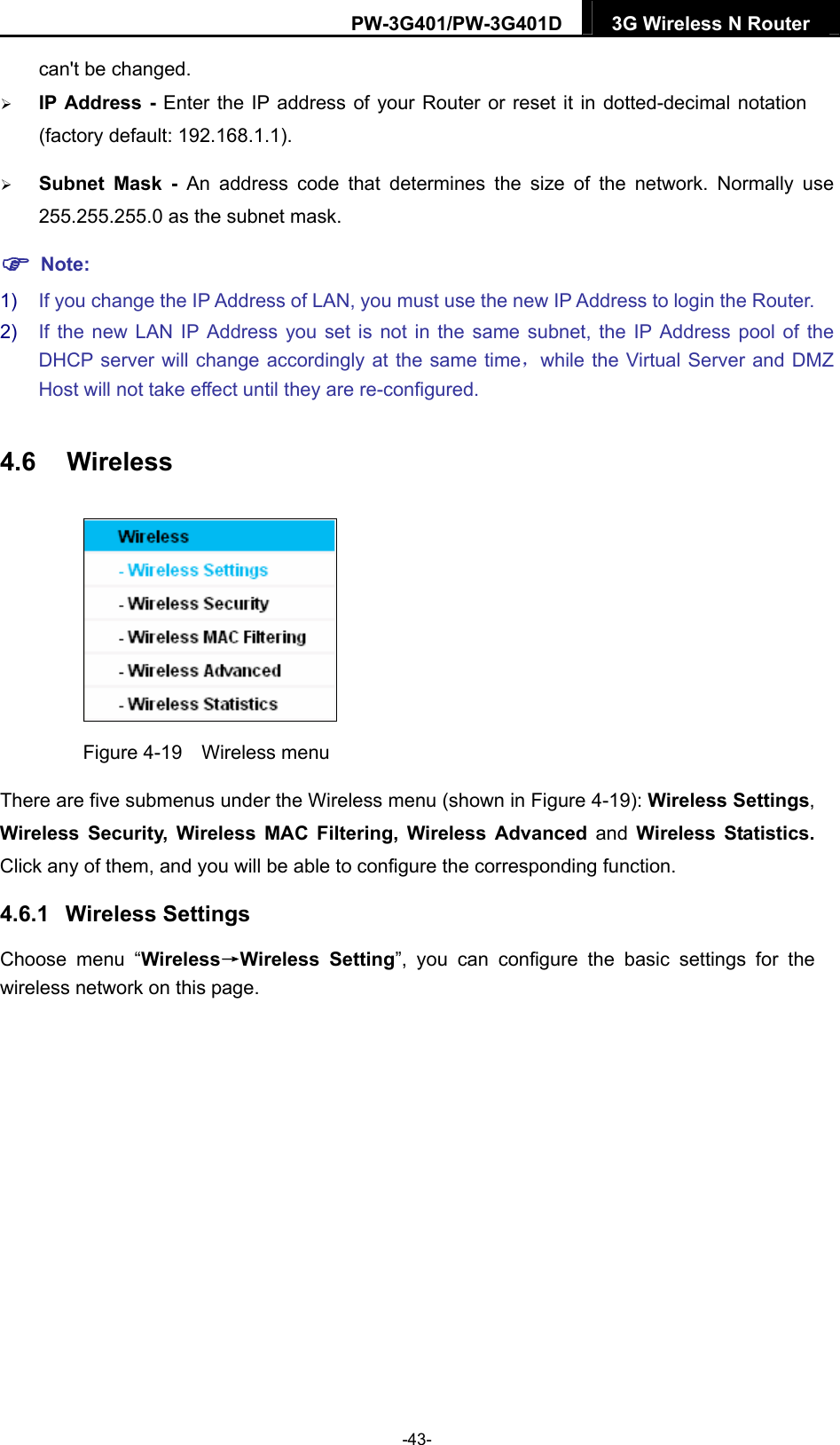 PW-3G401/PW-3G401D  3G Wireless N Router  can't be changed.  IP Address - Enter the IP address of your Router or reset it in dotted-decimal notation (factory default: 192.168.1.1).  Subnet Mask - An address code that determines the size of the network. Normally use 255.255.255.0 as the subnet mask.    Note: 1)  If you change the IP Address of LAN, you must use the new IP Address to login the Router.   2)  If the new LAN IP Address you set is not in the same subnet, the IP Address pool of the DHCP server will change accordingly at the same time，while the Virtual Server and DMZ Host will not take effect until they are re-configured. 4.6  Wireless  Figure 4-19  Wireless menu There are five submenus under the Wireless menu (shown in Figure 4-19): Wireless Settings, Wireless Security, Wireless MAC Filtering, Wireless Advanced and Wireless Statistics. Click any of them, and you will be able to configure the corresponding function.   4.6.1  Wireless Settings Choose menu &ldquo;Wireless&rarr;Wireless Setting&rdquo;, you can configure the basic settings for the wireless network on this page. -43- 