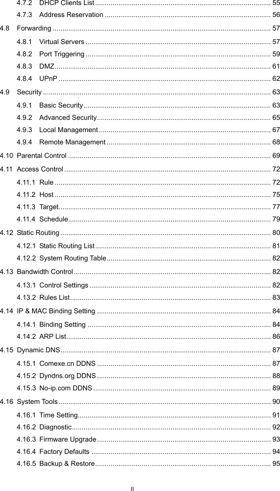  4.7.2 DHCP Clients List ........................................................................................... 55 4.7.3 Address Reservation ...................................................................................... 56 4.8 Forwarding ................................................................................................................. 57 4.8.1 Virtual Servers ................................................................................................ 57 4.8.2 Port Triggering ................................................................................................ 59 4.8.3 DMZ................................................................................................................ 61 4.8.4 UPnP .............................................................................................................. 62 4.9 Security ...................................................................................................................... 63 4.9.1 Basic Security................................................................................................. 63 4.9.2 Advanced Security.......................................................................................... 65 4.9.3 Local Management ......................................................................................... 67 4.9.4 Remote Management ..................................................................................... 68 4.10 Parental Control ......................................................................................................... 69 4.11 Access Control ........................................................................................................... 72 4.11.1 Rule ................................................................................................................ 72 4.11.2 Host ................................................................................................................ 75 4.11.3 Target.............................................................................................................. 77 4.11.4 Schedule......................................................................................................... 79 4.12 Static Routing ............................................................................................................. 80 4.12.1 Static Routing List........................................................................................... 81 4.12.2 System Routing Table..................................................................................... 82 4.13 Bandwidth Control...................................................................................................... 82 4.13.1 Control Settings .............................................................................................. 82 4.13.2 Rules List........................................................................................................ 83 4.14 IP &amp; MAC Binding Setting .......................................................................................... 84 4.14.1 Binding Setting ............................................................................................... 84 4.14.2 ARP List.......................................................................................................... 86 4.15 Dynamic DNS............................................................................................................. 87 4.15.1 Comexe.cn DDNS .......................................................................................... 87 4.15.2 Dyndns.org DDNS .......................................................................................... 88 4.15.3 No-ip.com DDNS ............................................................................................ 89 4.16 System Tools .............................................................................................................. 90 4.16.1 Time Setting.................................................................................................... 91 4.16.2 Diagnostic....................................................................................................... 92 4.16.3 Firmware Upgrade.......................................................................................... 93 4.16.4 Factory Defaults ............................................................................................. 94 4.16.5 Backup &amp; Restore........................................................................................... 95 II 