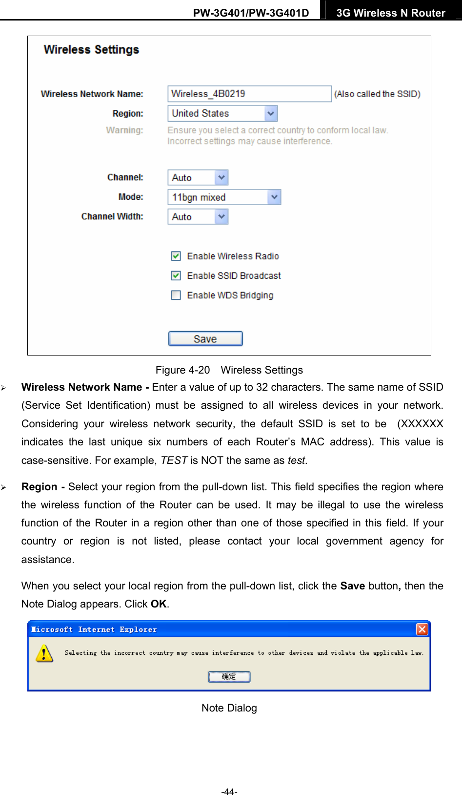 PW-3G401/PW-3G401D  3G Wireless N Router   Figure 4-20  Wireless Settings  Wireless Network Name - Enter a value of up to 32 characters. The same name of SSID (Service Set Identification) must be assigned to all wireless devices in your network. Considering your wireless network security, the default SSID is set to be  (XXXXXX indicates the last unique six numbers of each Router&rsquo;s MAC address). This value is case-sensitive. For example, TEST is NOT the same as test.  Region - Select your region from the pull-down list. This field specifies the region where the wireless function of the Router can be used. It may be illegal to use the wireless function of the Router in a region other than one of those specified in this field. If your country or region is not listed, please contact your local government agency for assistance. When you select your local region from the pull-down list, click the Save button, then the Note Dialog appears. Click OK.  Note Dialog    -44- 
