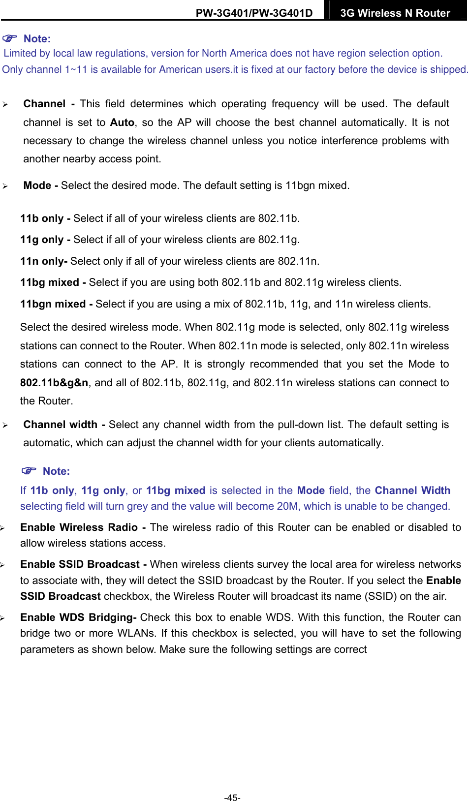 PW-3G401/PW-3G401D  3G Wireless N Router   Note:  Channel - This field determines which operating frequency will be used. The default channel is set to Auto, so the AP will choose the best channel automatically. It is not necessary to change the wireless channel unless you notice interference problems with another nearby access point.  Mode - Select the desired mode. The default setting is 11bgn mixed. 11b only - Select if all of your wireless clients are 802.11b. 11g only - Select if all of your wireless clients are 802.11g. 11n only- Select only if all of your wireless clients are 802.11n. 11bg mixed - Select if you are using both 802.11b and 802.11g wireless clients. 11bgn mixed - Select if you are using a mix of 802.11b, 11g, and 11n wireless clients. Select the desired wireless mode. When 802.11g mode is selected, only 802.11g wireless stations can connect to the Router. When 802.11n mode is selected, only 802.11n wireless stations can connect to the AP. It is strongly recommended that you set the Mode to 802.11b&amp;g&amp;n, and all of 802.11b, 802.11g, and 802.11n wireless stations can connect to the Router.  Channel width - Select any channel width from the pull-down list. The default setting is automatic, which can adjust the channel width for your clients automatically.  Note: If 11b only, 11g only, or 11bg mixed is selected in the Mode field, the Channel Width selecting field will turn grey and the value will become 20M, which is unable to be changed.    Enable Wireless Radio - The wireless radio of this Router can be enabled or disabled to allow wireless stations access.   Enable SSID Broadcast - When wireless clients survey the local area for wireless networks to associate with, they will detect the SSID broadcast by the Router. If you select the Enable SSID Broadcast checkbox, the Wireless Router will broadcast its name (SSID) on the air.  Enable WDS Bridging- Check this box to enable WDS. With this function, the Router can bridge two or more WLANs. If this checkbox is selected, you will have to set the following parameters as shown below. Make sure the following settings are correct -45- Limited by local law regulations, version for North America does not have region selection option. Only channel 1~11 is available for American users.it is fixed at our factory before the device is shipped.