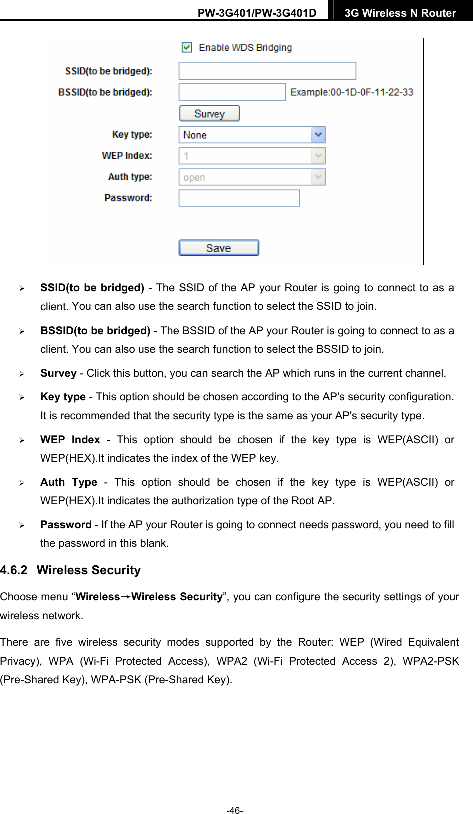 PW-3G401/PW-3G401D  3G Wireless N Router    SSID(to be bridged) - The SSID of the AP your Router is going to connect to as a nnect to as a tion.  the key type is WEP(ASCII) or pe is WEP(ASCII) or outer is going to connect needs password, you need to fill lank. reless&rarr;Wireless Security&rdquo;, you can configure the security settings of your wireless network. 2 (Wi-Fi Protected Access 2), WPA2-PSK (Pre-Shared Key), WPA-PSK (Pre-Shared Key). client. You can also use the search function to select the SSID to join.  BSSID(to be bridged) - The BSSID of the AP your Router is going to coclient. You can also use the search function to select the BSSID to join.  Survey - Click this button, you can search the AP which runs in the current channel.  Key type - This option should be chosen according to the AP's security configuraIt is recommended that the security type is the same as your AP's security type.  WEP Index - This option should be chosen ifWEP(HEX).It indicates the index of the WEP key.  Auth Type - This option should be chosen if the key tyWEP(HEX).It indicates the authorization type of the Root AP.  Password - If the AP your Rthe password in this b4.6.2  Wireless Security Choose menu &ldquo;WiThere are five wireless security modes supported by the Router: WEP (Wired Equivalent Privacy), WPA (Wi-Fi Protected Access), WPA-46- 