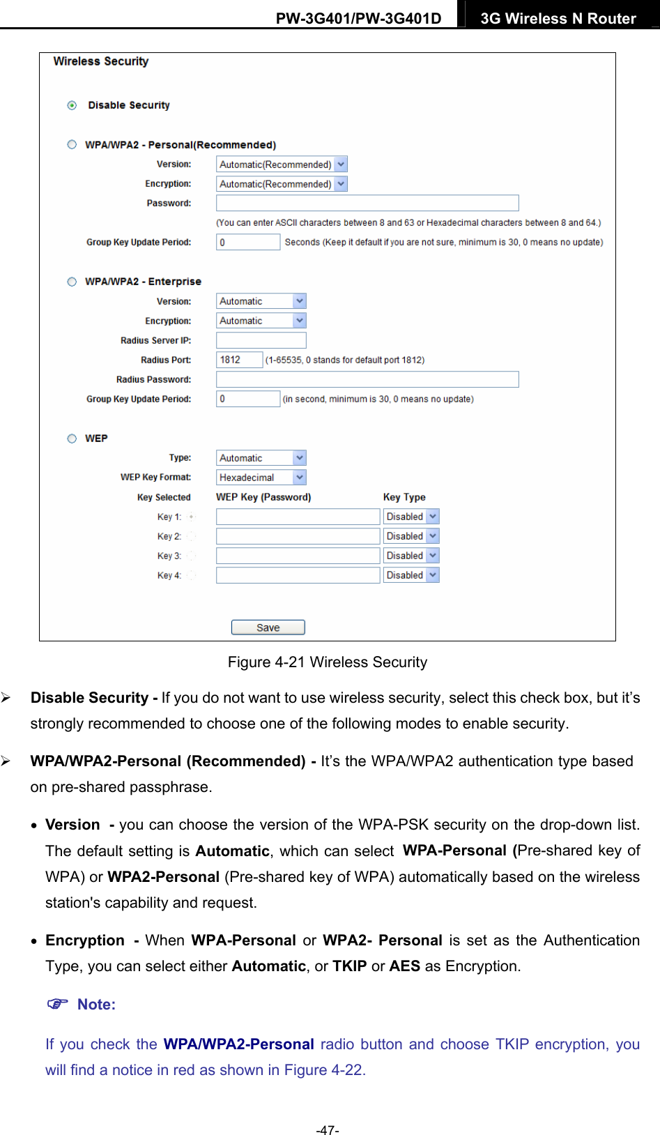 PW-3G401/PW-3G401D  3G Wireless N Router   Figure 4-21 Wireless Security    Disable Security - If you do not want to use wireless security, select this check box, but it&rsquo;s strongly recommended to choose one of the following modes to enable security.  WPA/WPA2-Personal (Recommended) - It&rsquo;s the WPA/WPA2 authentication type based on pre-shared passphrase.    Version - you can choose the version of the WPA-PSK security on the drop-down list. The default setting is Automatic, which can select WPA-Personal (Pre-shared key of WPA) or WPA2-Personal (Pre-shared key of WPA) automatically based on the wireless station's capability and request.  Encryption -  When  WPA-Personal or WPA2- Personal is set as the Authentication Type, you can select either Automatic, or TKIP or AES as Encryption.  Note:  If you check the WPA/WPA2-Personal radio button and choose TKIP encryption, you will find a notice in red as shown in Figure 4-22. -47- 