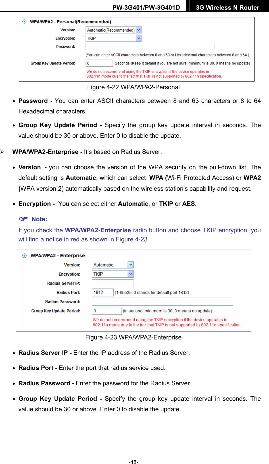 PW-3G401/PW-3G401D  3G Wireless N Router   Figure 4-22 WPA/WPA2-Personal  Password - You can enter ASCII characters between 8 and 63 characters or 8 to 64 Hexadecimal characters.  Group Key Update Period - Specify the group key update interval in seconds. The value should be 30 or above. Enter 0 to disable the update.  WPA/WPA2-Enterprise - It&rsquo;s based on Radius Server.  Version - you can choose the version of the WPA security on the pull-down list. The default setting is Automatic, which can select WPA (Wi-Fi Protected Access) or WPA2 (WPA version 2) automatically based on the wireless station's capability and request.  Encryption - You can select either Automatic, or TKIP or AES.  Note:  If you check the WPA/WPA2-Enterprise radio button and choose TKIP encryption, you will find a notice in red as shown in Figure 4-23  Figure 4-23 WPA/WPA2-Enterprise  Radius Server IP - Enter the IP address of the Radius Server.  Radius Port - Enter the port that radius service used.  Radius Password - Enter the password for the Radius Server.  Group Key Update Period - Specify the group key update interval in seconds. The value should be 30 or above. Enter 0 to disable the update. -48- 