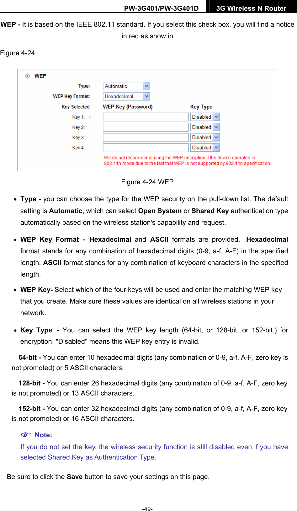 PW-3G401/PW-3G401D  3G Wireless N Router  WEP - It is based on the IEEE 802.11 standard. If you select this check box, you will find a notice in red as show in   Figure 4-24.   Figure 4-24 WEP  Type - you can choose the type for the WEP security on the pull-down list. The default setting is Automatic, which can select Open System or Shared Key authentication type automatically based on the wireless station's capability and request.  WEP Key Format - Hexadecimal  and ASCII  formats are provided. Hexadecimal format stands for any combination of hexadecimal digits (0-9, a-f, A-F) in the specified length. ASCII format stands for any combination of keyboard characters in the specified length.   WEP Key- Select which of the four keys will be used and enter the matching WEP key that you create. Make sure these values are identical on all wireless stations in your network.    Key Type - You can select the WEP key length (64-bit, or 128-bit, or 152-bit.) for encryption. "Disabled" means this WEP key entry is invalid. 64-bit - You can enter 10 hexadecimal digits (any combination of 0-9, a-f, A-F, zero key is not promoted) or 5 ASCII characters.   128-bit - You can enter 26 hexadecimal digits (any combination of 0-9, a-f, A-F, zero key is not promoted) or 13 ASCII characters.   152-bit - You can enter 32 hexadecimal digits (any combination of 0-9, a-f, A-F, zero key is not promoted) or 16 ASCII characters.    Note:  If you do not set the key, the wireless security function is still disabled even if you have selected Shared Key as Authentication Type.   Be sure to click the Save button to save your settings on this page. -49- 