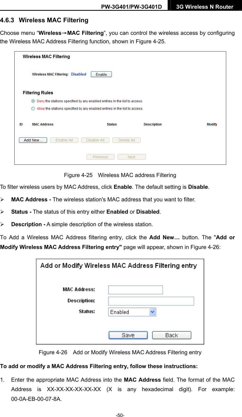 PW-3G401/PW-3G401D  3G Wireless N Router  4.6.3  Wireless MAC Filtering  Choose menu &ldquo;Wireless&rarr;MAC Filtering&rdquo;, you can control the wireless access by configuring the Wireless MAC Address Filtering function, shown in Figure 4-25.  Figure 4-25  Wireless MAC address Filtering To filter wireless users by MAC Address, click Enable. The default setting is Disable.  MAC Address - The wireless station's MAC address that you want to filter.    Status - The status of this entry either Enabled or Disabled.  Description - A simple description of the wireless station.   To Add a Wireless MAC Address filtering entry, click the Add New&hellip; button. The "Add or Modify Wireless MAC Address Filtering entry" page will appear, shown in Figure 4-26:  Figure 4-26    Add or Modify Wireless MAC Address Filtering entry To add or modify a MAC Address Filtering entry, follow these instructions: 1.  Enter the appropriate MAC Address into the MAC Address field. The format of the MAC Address is XX-XX-XX-XX-XX-XX (X is any hexadecimal digit). For example: 00-0A-EB-00-07-8A.  -50- 