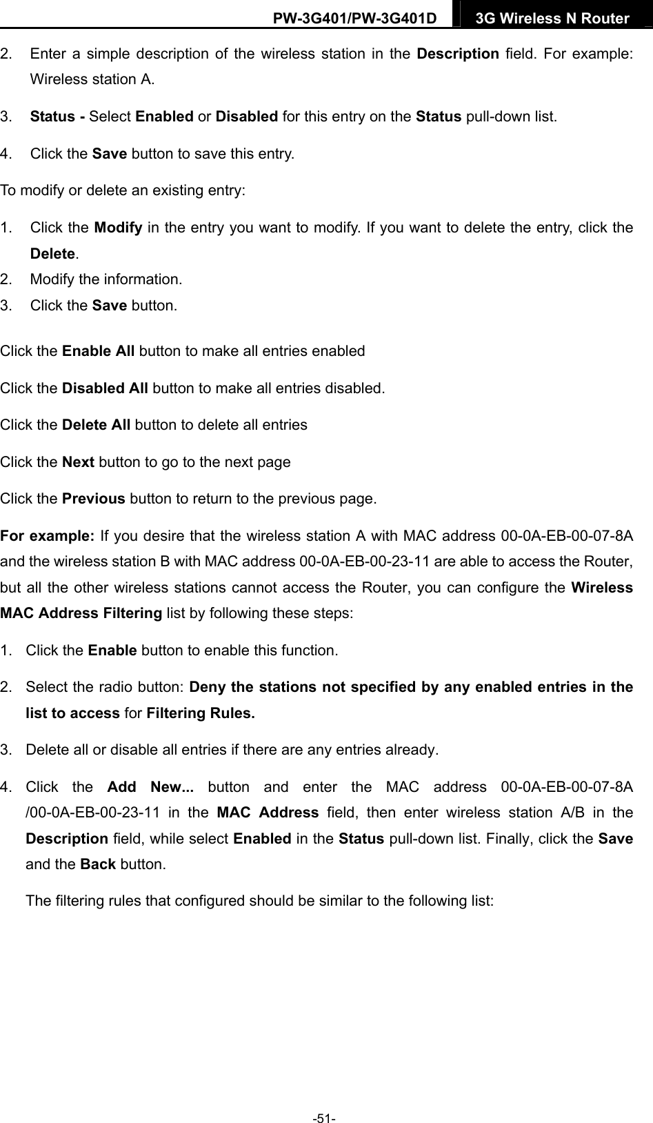 PW-3G401/PW-3G401D  3G Wireless N Router  2.  Enter a simple description of the wireless station in the Description field. For example: Wireless station A. 3.  Status - Select Enabled or Disabled for this entry on the Status pull-down list. 4. Click the Save button to save this entry. To modify or delete an existing entry: 1. Click the Modify in the entry you want to modify. If you want to delete the entry, click the Delete. 2.  Modify the information.   3. Click the Save button. Click the Enable All button to make all entries enabled Click the Disabled All button to make all entries disabled. Click the Delete All button to delete all entries Click the Next button to go to the next page   Click the Previous button to return to the previous page. For example: If you desire that the wireless station A with MAC address 00-0A-EB-00-07-8A and the wireless station B with MAC address 00-0A-EB-00-23-11 are able to access the Router, but all the other wireless stations cannot access the Router, you can configure the Wireless MAC Address Filtering list by following these steps: 1. Click the Enable button to enable this function. 2.  Select the radio button: Deny the stations not specified by any enabled entries in the list to access for Filtering Rules. 3.  Delete all or disable all entries if there are any entries already. 4. Click the Add New... button and enter the MAC address 00-0A-EB-00-07-8A /00-0A-EB-00-23-11 in the MAC Address field, then enter wireless station A/B in the Description field, while select Enabled in the Status pull-down list. Finally, click the Save and the Back button. The filtering rules that configured should be similar to the following list:   -51- 