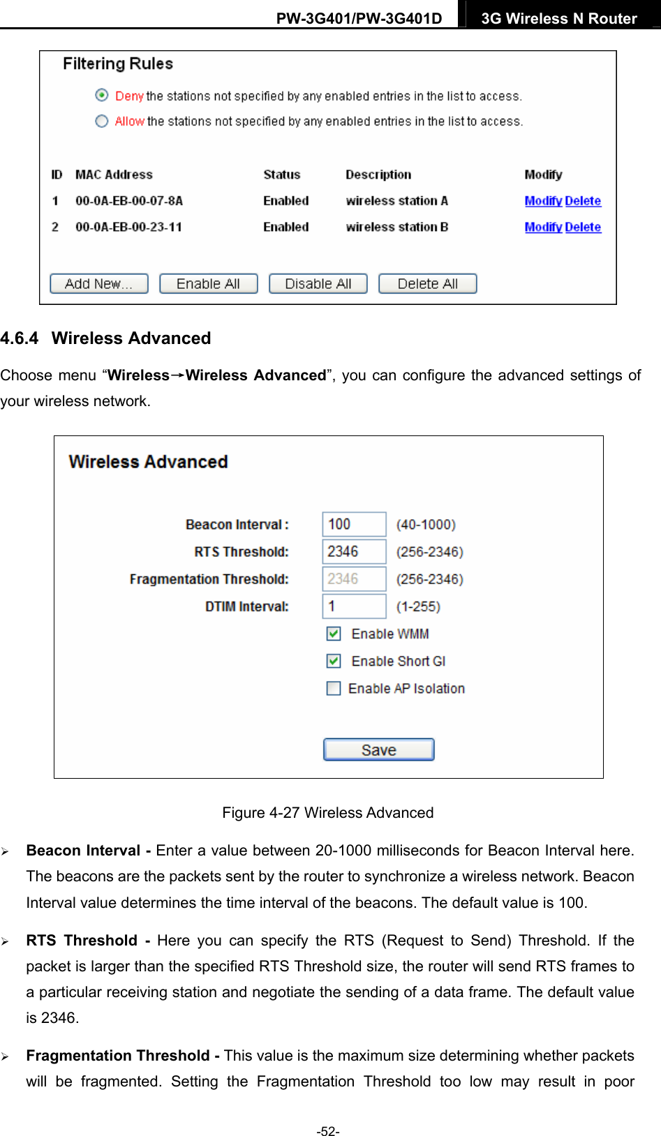 PW-3G401/PW-3G401D  3G Wireless N Router   4.6.4  Wireless Advanced Choose menu &ldquo;Wireless&rarr;Wireless Advanced&rdquo;, you can configure the advanced settings of your wireless network.  Figure 4-27 Wireless Advanced  Beacon Interval - Enter a value between 20-1000 milliseconds for Beacon Interval here. The beacons are the packets sent by the router to synchronize a wireless network. Beacon Interval value determines the time interval of the beacons. The default value is 100.    RTS Threshold - Here you can specify the RTS (Request to Send) Threshold. If the packet is larger than the specified RTS Threshold size, the router will send RTS frames to a particular receiving station and negotiate the sending of a data frame. The default value is 2346.    Fragmentation Threshold - This value is the maximum size determining whether packets will be fragmented. Setting the Fragmentation Threshold too low may result in poor -52- 