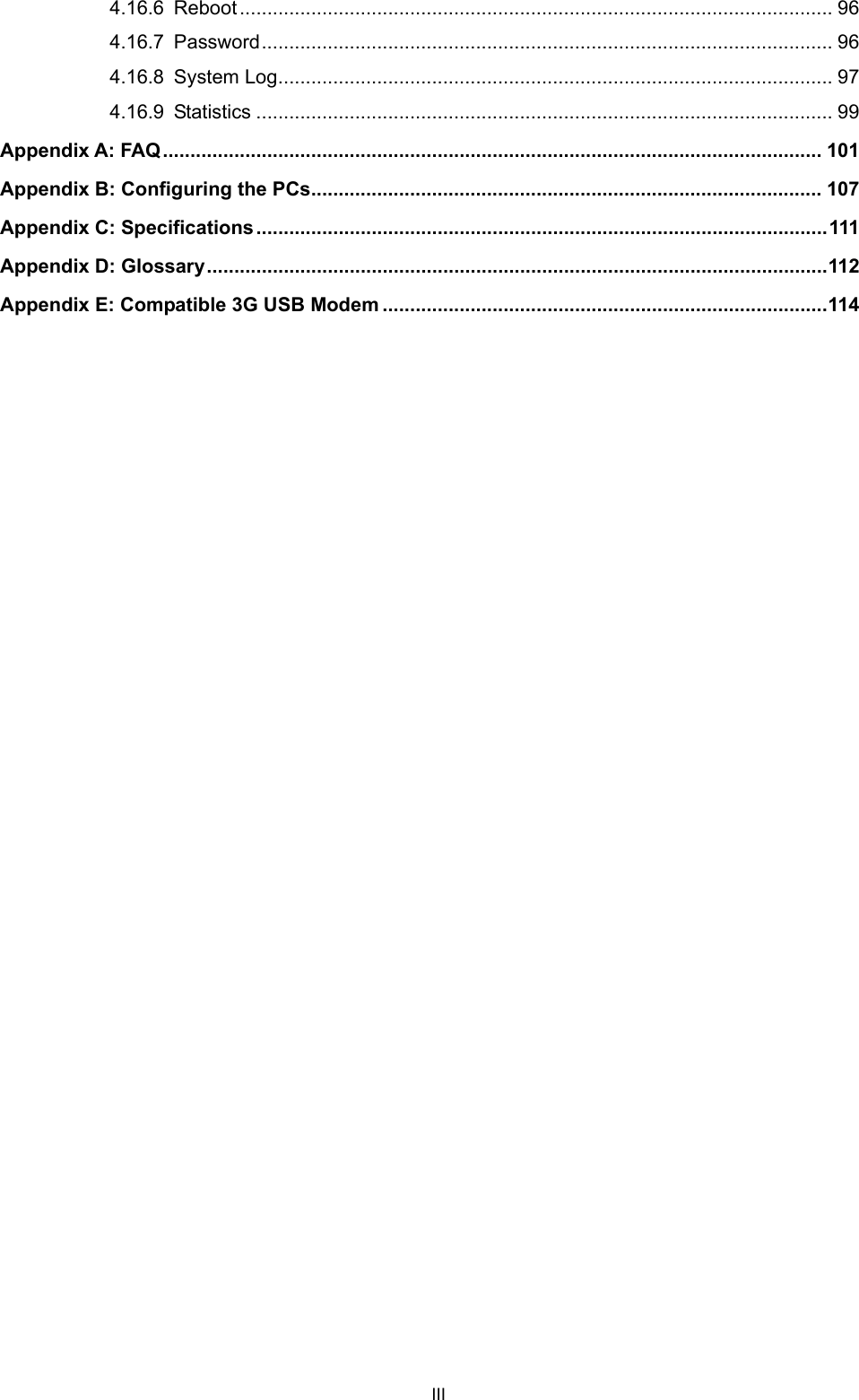 III 4.16.6 Reboot ............................................................................................................ 96 4.16.7 Password........................................................................................................ 96 4.16.8 System Log..................................................................................................... 97 4.16.9 Statistics ......................................................................................................... 99 Appendix A: FAQ........................................................................................................................ 101 Appendix B: Configuring the PCs............................................................................................. 107 Appendix C: Specifications........................................................................................................111 Appendix D: Glossary.................................................................................................................112 Appendix E: Compatible 3G USB Modem .................................................................................114    