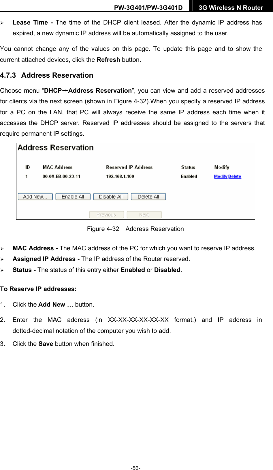 PW-3G401/PW-3G401D  3G Wireless N Router   Lease Time - The time of the DHCP client leased. After the dynamic IP address has expired, a new dynamic IP address will be automatically assigned to the user. You cannot change any of the values on this page. To update this page and to show the current attached devices, click the Refresh button. 4.7.3  Address Reservation Choose menu &ldquo;DHCP&rarr;Address Reservation&rdquo;, you can view and add a reserved addresses for clients via the next screen (shown in Figure 4-32).When you specify a reserved IP address for a PC on the LAN, that PC will always receive the same IP address each time when it accesses the DHCP server. Reserved IP addresses should be assigned to the servers that require permanent IP settings.    Figure 4-32  Address Reservation  MAC Address - The MAC address of the PC for which you want to reserve IP address.  Assigned IP Address - The IP address of the Router reserved.  Status - The status of this entry either Enabled or Disabled. To Reserve IP addresses:  1. Click the Add New &hellip; button.   2.  Enter the MAC address (in XX-XX-XX-XX-XX-XX format.) and IP address in dotted-decimal notation of the computer you wish to add.   3. Click the Save button when finished.   -56- 