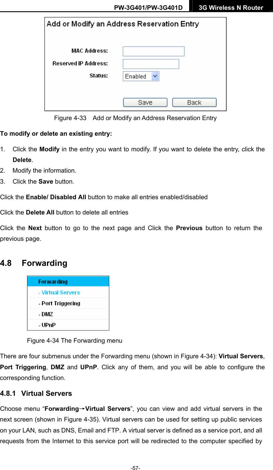 PW-3G401/PW-3G401D  3G Wireless N Router   Figure 4-33    Add or Modify an Address Reservation Entry To modify or delete an existing entry: 1. Click the Modify in the entry you want to modify. If you want to delete the entry, click the Delete. 2.  Modify the information.   3. Click the Save button. Click the Enable/ Disabled All button to make all entries enabled/disabled Click the Delete All button to delete all entries Click the Next button to go to the next page and Click the Previous button to return the previous page. 4.8  Forwarding  Figure 4-34 The Forwarding menu There are four submenus under the Forwarding menu (shown in Figure 4-34): Virtual Servers, Port Triggering,  DMZ and UPnP. Click any of them, and you will be able to configure the corresponding function. 4.8.1  Virtual Servers Choose menu &ldquo;Forwarding&rarr;Virtual Servers&rdquo;, you can view and add virtual servers in the next screen (shown in Figure 4-35). Virtual servers can be used for setting up public services on your LAN, such as DNS, Email and FTP. A virtual server is defined as a service port, and all requests from the Internet to this service port will be redirected to the computer specified by -57- 