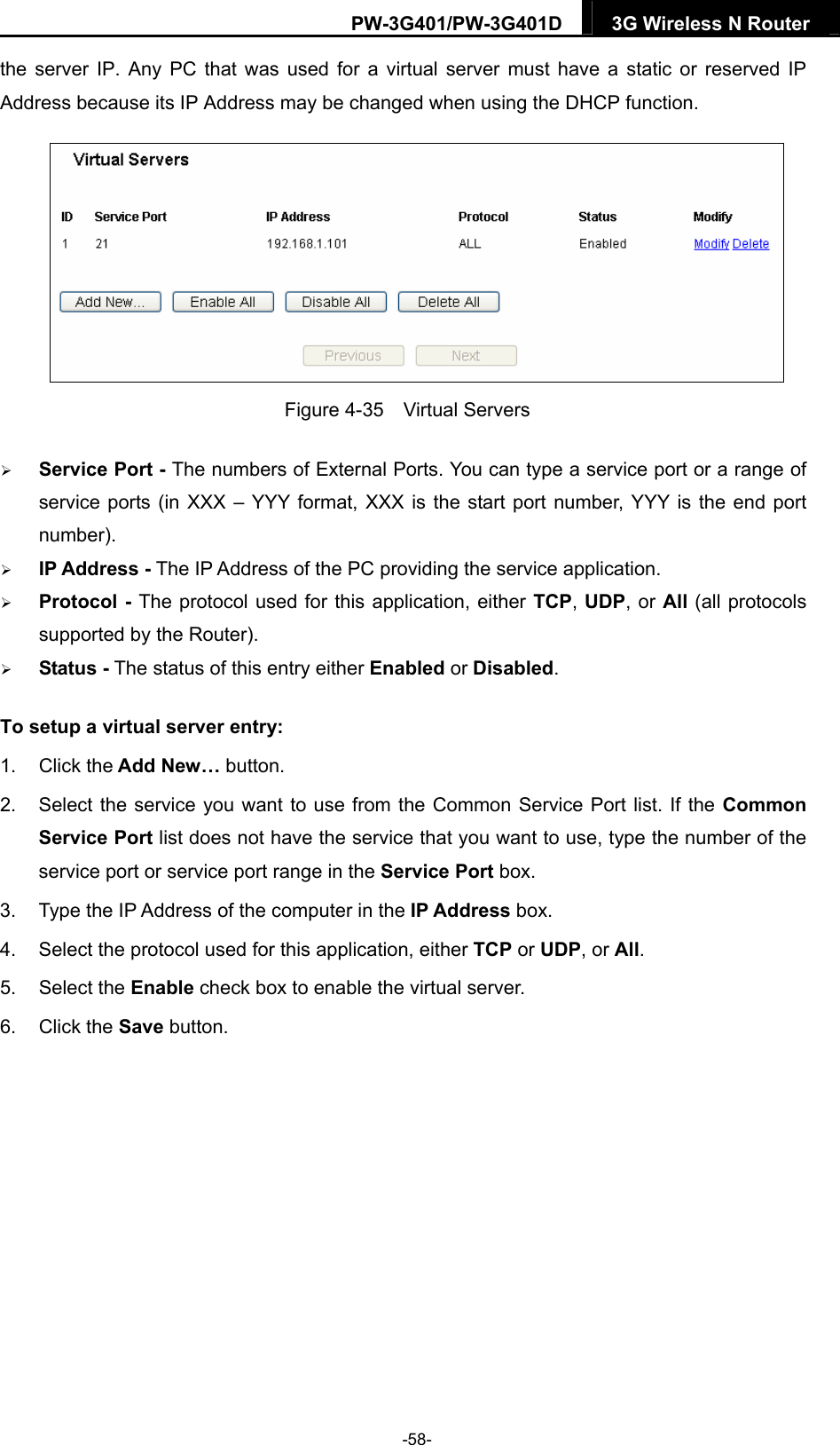 PW-3G401/PW-3G401D  3G Wireless N Router  the server IP. Any PC that was used for a virtual server must have a static or reserved IP Address because its IP Address may be changed when using the DHCP function.    Figure 4-35  Virtual Servers  Service Port - The numbers of External Ports. You can type a service port or a range of service ports (in XXX &ndash; YYY format, XXX is the start port number, YYY is the end port number).   IP Address - The IP Address of the PC providing the service application.  Protocol - The protocol used for this application, either TCP, UDP, or All (all protocols supported by the Router).  Status - The status of this entry either Enabled or Disabled. To setup a virtual server entry:   1. Click the Add New&hellip; button. 2.  Select the service you want to use from the Common Service Port list. If the Common Service Port list does not have the service that you want to use, type the number of the service port or service port range in the Service Port box. 3.  Type the IP Address of the computer in the IP Address box.  4.  Select the protocol used for this application, either TCP or UDP, or All. 5. Select the Enable check box to enable the virtual server. 6. Click the Save button.   -58- 