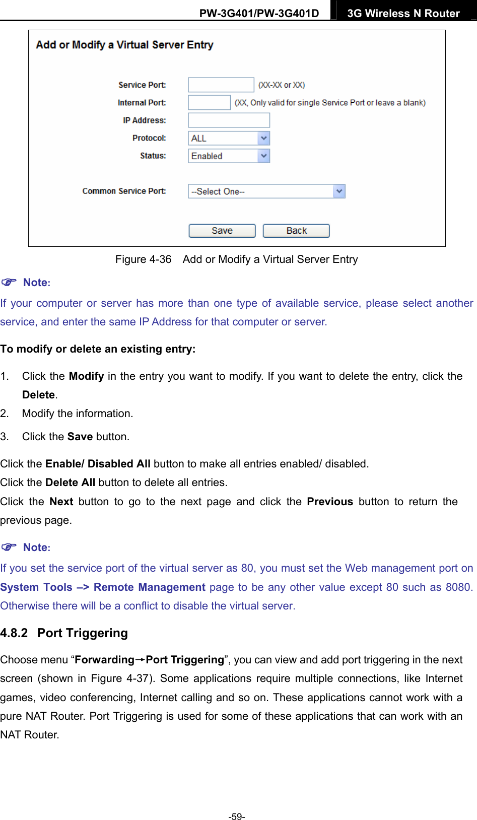 PW-3G401/PW-3G401D  3G Wireless N Router   Figure 4-36    Add or Modify a Virtual Server Entry  Note: If your computer or server has more than one type of available service, please select another service, and enter the same IP Address for that computer or server. To modify or delete an existing entry: 1. Click the Modify in the entry you want to modify. If you want to delete the entry, click the Delete. 2.  Modify the information.   3. Click the Save button. Click the Enable/ Disabled All button to make all entries enabled/ disabled. Click the Delete All button to delete all entries. Click the Next button to go to the next page and click the Previous button to return the previous page.  Note: If you set the service port of the virtual server as 80, you must set the Web management port on System Tools &ndash;> Remote Management page to be any other value except 80 such as 8080. Otherwise there will be a conflict to disable the virtual server. 4.8.2  Port Triggering Choose menu &ldquo;Forwarding&rarr;Port Triggering&rdquo;, you can view and add port triggering in the next screen (shown in Figure 4-37). Some applications require multiple connections, like Internet games, video conferencing, Internet calling and so on. These applications cannot work with a pure NAT Router. Port Triggering is used for some of these applications that can work with an NAT Router.   -59- 