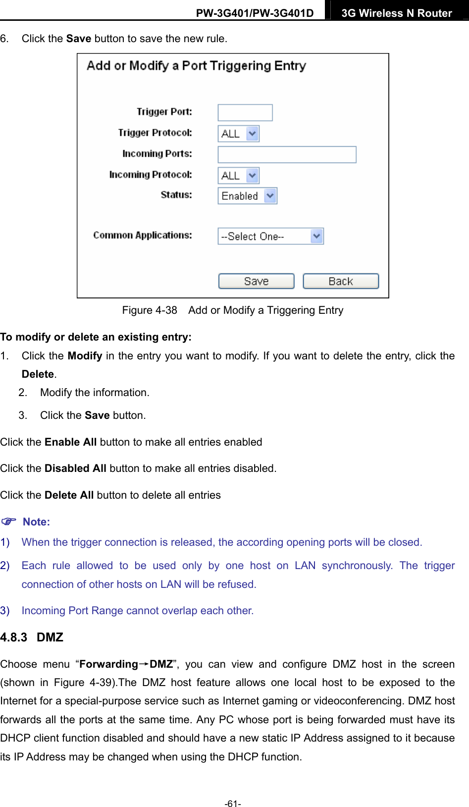 PW-3G401/PW-3G401D  3G Wireless N Router  6. Click the Save button to save the new rule.  Figure 4-38    Add or Modify a Triggering Entry To modify or delete an existing entry: 1. Click the Modify in the entry you want to modify. If you want to delete the entry, click the Delete. 2.  Modify the information.   3. Click the Save button. Click the Enable All button to make all entries enabled Click the Disabled All button to make all entries disabled. Click the Delete All button to delete all entries  Note: 1)  When the trigger connection is released, the according opening ports will be closed. 2)  Each rule allowed to be used only by one host on LAN synchronously. The trigger connection of other hosts on LAN will be refused. 3)  Incoming Port Range cannot overlap each other. 4.8.3  DMZ Choose menu &ldquo;Forwarding&rarr;DMZ&rdquo;, you can view and configure DMZ host in the screen (shown in Figure 4-39).The DMZ host feature allows one local host to be exposed to the Internet for a special-purpose service such as Internet gaming or videoconferencing. DMZ host forwards all the ports at the same time. Any PC whose port is being forwarded must have its DHCP client function disabled and should have a new static IP Address assigned to it because its IP Address may be changed when using the DHCP function. -61- 