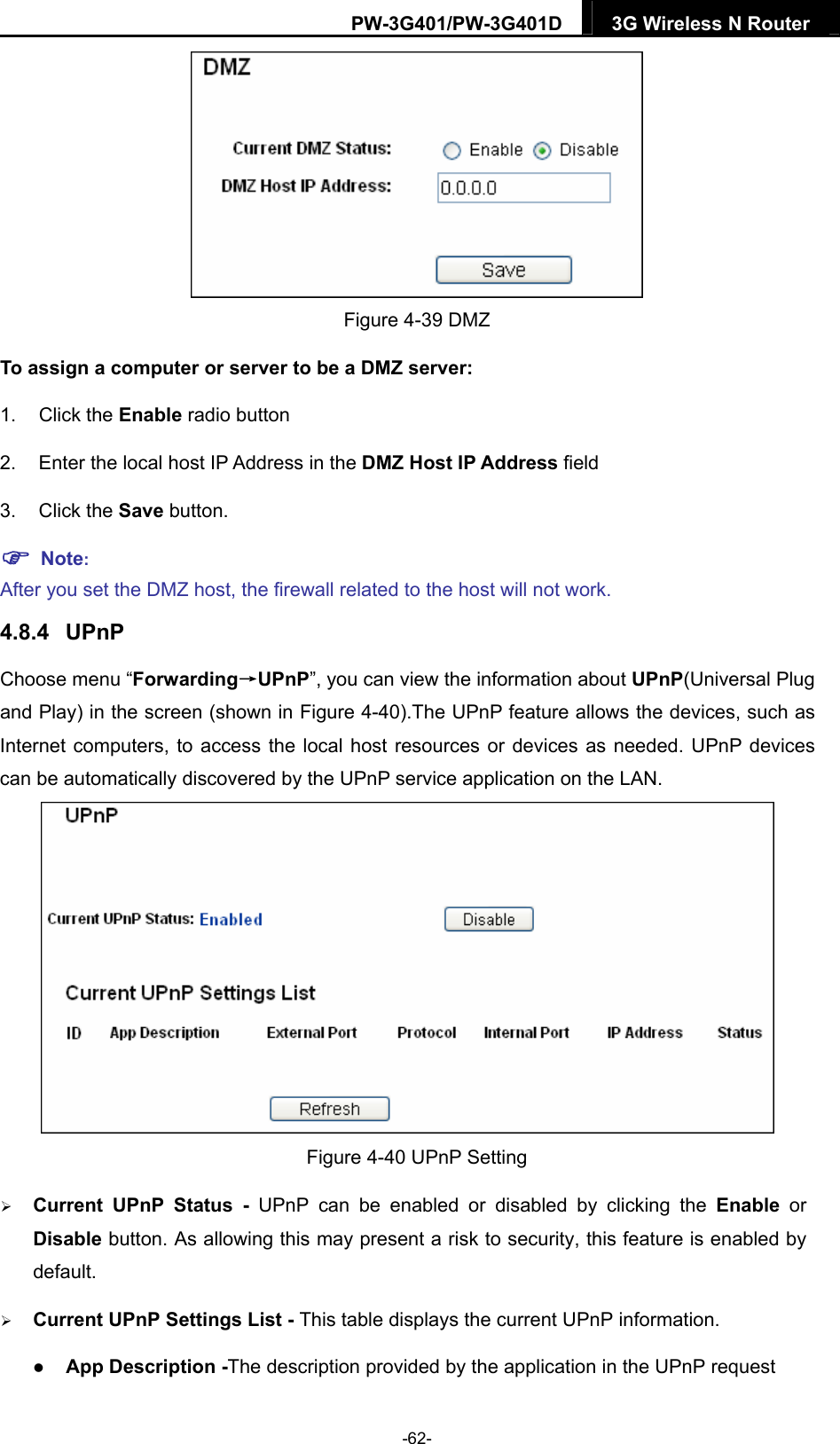 PW-3G401/PW-3G401D  3G Wireless N Router   Figure 4-39 DMZ To assign a computer or server to be a DMZ server:   1. Click the Enable radio button 2.  Enter the local host IP Address in the DMZ Host IP Address field 3. Click the Save button.  Note:  After you set the DMZ host, the firewall related to the host will not work. 4.8.4  UPnP Choose menu &ldquo;Forwarding&rarr;UPnP&rdquo;, you can view the information about UPnP(Universal Plug and Play) in the screen (shown in Figure 4-40).The UPnP feature allows the devices, such as Internet computers, to access the local host resources or devices as needed. UPnP devices can be automatically discovered by the UPnP service application on the LAN.    Figure 4-40 UPnP Setting  Current UPnP Status - UPnP can be enabled or disabled by clicking the Enable or Disable button. As allowing this may present a risk to security, this feature is enabled by default.   Current UPnP Settings List - This table displays the current UPnP information.  App Description -The description provided by the application in the UPnP request -62- 