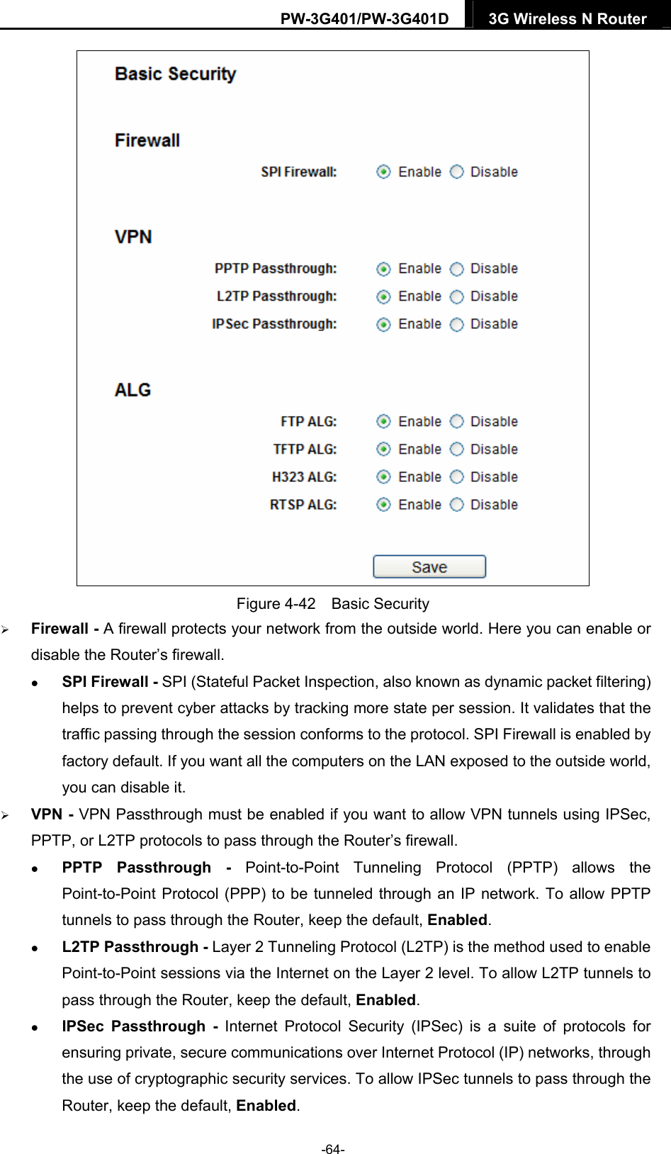 PW-3G401/PW-3G401D  3G Wireless N Router   Figure 4-42  Basic Security  Firewall - A firewall protects your network from the outside world. Here you can enable or disable the Router&rsquo;s firewall.  SPI Firewall - SPI (Stateful Packet Inspection, also known as dynamic packet filtering) helps to prevent cyber attacks by tracking more state per session. It validates that the traffic passing through the session conforms to the protocol. SPI Firewall is enabled by factory default. If you want all the computers on the LAN exposed to the outside world, you can disable it.    VPN - VPN Passthrough must be enabled if you want to allow VPN tunnels using IPSec, PPTP, or L2TP protocols to pass through the Router&rsquo;s firewall.  PPTP Passthrough - Point-to-Point Tunneling Protocol (PPTP) allows the Point-to-Point Protocol (PPP) to be tunneled through an IP network. To allow PPTP tunnels to pass through the Router, keep the default, Enabled.   L2TP Passthrough - Layer 2 Tunneling Protocol (L2TP) is the method used to enable Point-to-Point sessions via the Internet on the Layer 2 level. To allow L2TP tunnels to pass through the Router, keep the default, Enabled.  IPSec Passthrough - Internet Protocol Security (IPSec) is a suite of protocols for ensuring private, secure communications over Internet Protocol (IP) networks, through the use of cryptographic security services. To allow IPSec tunnels to pass through the Router, keep the default, Enabled. -64- 