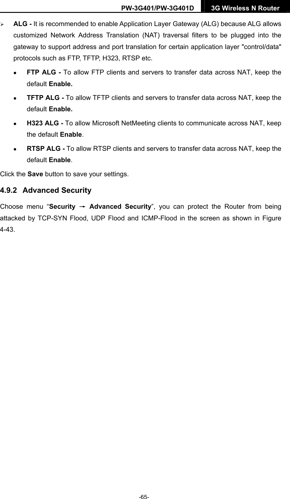 PW-3G401/PW-3G401D  3G Wireless N Router   ALG - It is recommended to enable Application Layer Gateway (ALG) because ALG allows customized Network Address Translation (NAT) traversal filters to be plugged into the gateway to support address and port translation for certain application layer "control/data" protocols such as FTP, TFTP, H323, RTSP etc.    FTP ALG - To allow FTP clients and servers to transfer data across NAT, keep the default Enable.    TFTP ALG - To allow TFTP clients and servers to transfer data across NAT, keep the default Enable.  H323 ALG - To allow Microsoft NetMeeting clients to communicate across NAT, keep the default Enable.  RTSP ALG - To allow RTSP clients and servers to transfer data across NAT, keep the default Enable. Click the Save button to save your settings. 4.9.2  Advanced Security Choose menu &ldquo;Security  &rarr; Advanced Security&rdquo;, you can protect the Router from being attacked by TCP-SYN Flood, UDP Flood and ICMP-Flood in the screen as shown in Figure 4-43.  -65- 