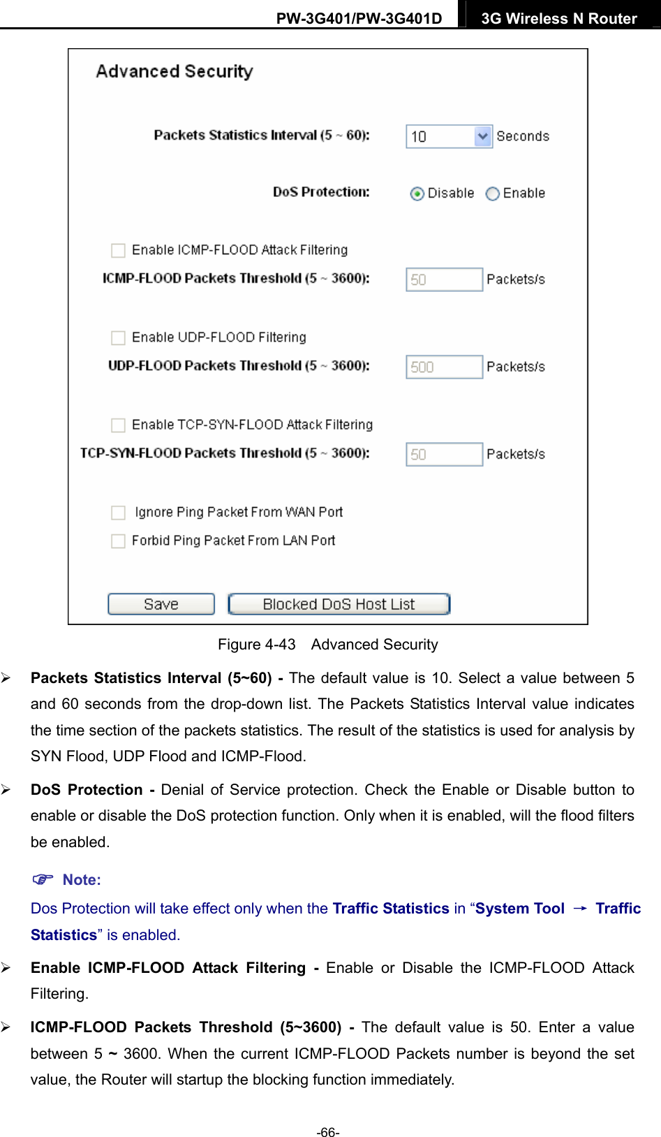 PW-3G401/PW-3G401D  3G Wireless N Router   Figure 4-43  Advanced Security  Packets Statistics Interval (5~60) - The default value is 10. Select a value between 5 and 60 seconds from the drop-down list. The Packets Statistics Interval value indicates the time section of the packets statistics. The result of the statistics is used for analysis by SYN Flood, UDP Flood and ICMP-Flood.  DoS Protection - Denial of Service protection. Check the Enable or Disable button to enable or disable the DoS protection function. Only when it is enabled, will the flood filters be enabled.  Note: Dos Protection will take effect only when the Traffic Statistics in &ldquo;System Tool  &rarr; Traffic Statistics&rdquo; is enabled.  Enable ICMP-FLOOD Attack Filtering - Enable or Disable the ICMP-FLOOD Attack Filtering.  ICMP-FLOOD Packets Threshold (5~3600) - The default value is 50. Enter a value between 5 ~ 3600. When the current ICMP-FLOOD Packets number is beyond the set value, the Router will startup the blocking function immediately. -66- 