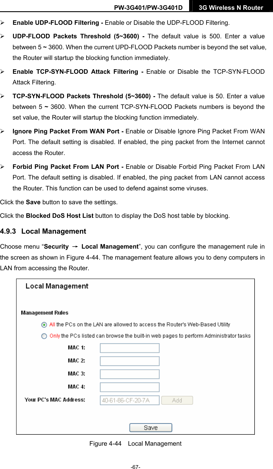 PW-3G401/PW-3G401D  3G Wireless N Router   Enable UDP-FLOOD Filtering - Enable or Disable the UDP-FLOOD Filtering.  UDP-FLOOD Packets Threshold (5~3600) - The default value is 500. Enter a value between 5 ~ 3600. When the current UPD-FLOOD Packets number is beyond the set value, the Router will startup the blocking function immediately.  Enable TCP-SYN-FLOOD Attack Filtering - Enable or Disable the TCP-SYN-FLOOD Attack Filtering.  TCP-SYN-FLOOD Packets Threshold (5~3600) - The default value is 50. Enter a value between 5 ~ 3600. When the current TCP-SYN-FLOOD Packets numbers is beyond the set value, the Router will startup the blocking function immediately.    Ignore Ping Packet From WAN Port - Enable or Disable Ignore Ping Packet From WAN Port. The default setting is disabled. If enabled, the ping packet from the Internet cannot access the Router.    Forbid Ping Packet From LAN Port - Enable or Disable Forbid Ping Packet From LAN Port. The default setting is disabled. If enabled, the ping packet from LAN cannot access the Router. This function can be used to defend against some viruses.   Click the Save button to save the settings. Click the Blocked DoS Host List button to display the DoS host table by blocking.   4.9.3  Local Management Choose menu &ldquo;Security  &rarr; Local Management&rdquo;, you can configure the management rule in the screen as shown in Figure 4-44. The management feature allows you to deny computers in LAN from accessing the Router.  Figure 4-44  Local Management -67- 
