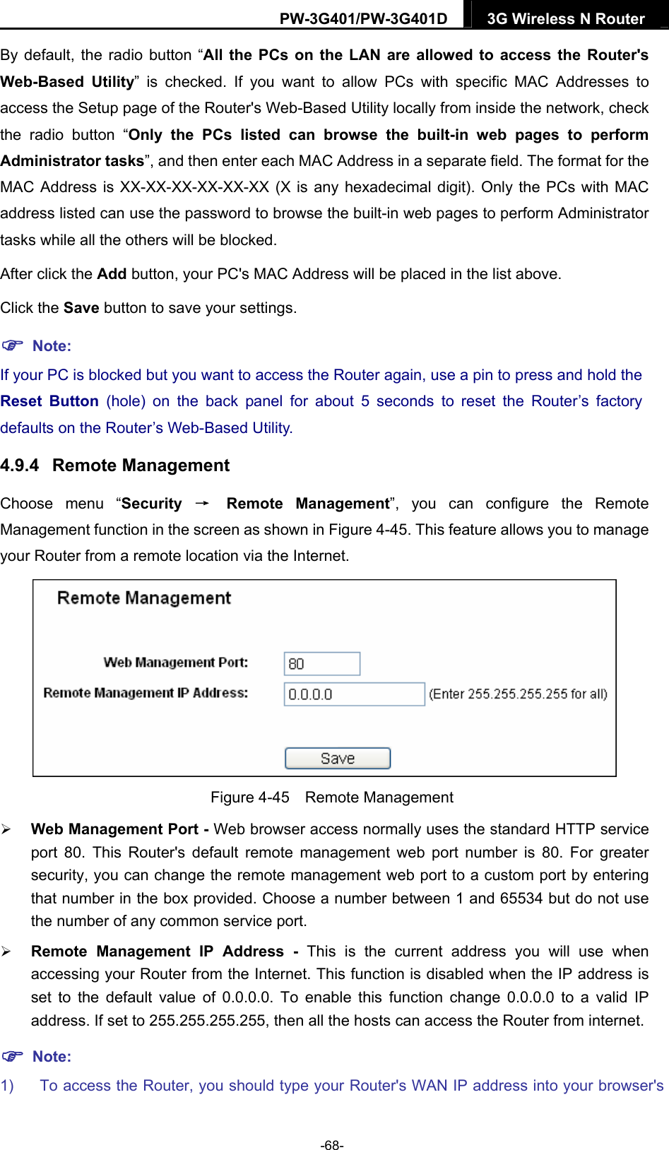 PW-3G401/PW-3G401D  3G Wireless N Router  By default, the radio button &ldquo;All the PCs on the LAN are allowed to access the Router's Web-Based Utility&rdquo; is checked. If you want to allow PCs with specific MAC Addresses to access the Setup page of the Router's Web-Based Utility locally from inside the network, check the radio button &ldquo;Only the PCs listed can browse the built-in web pages to perform Administrator tasks&rdquo;, and then enter each MAC Address in a separate field. The format for the MAC Address is XX-XX-XX-XX-XX-XX (X is any hexadecimal digit). Only the PCs with MAC address listed can use the password to browse the built-in web pages to perform Administrator tasks while all the others will be blocked.   After click the Add button, your PC's MAC Address will be placed in the list above. Click the Save button to save your settings.    Note: If your PC is blocked but you want to access the Router again, use a pin to press and hold the Reset Button (hole) on the back panel for about 5 seconds to reset the Router&rsquo;s factory defaults on the Router&rsquo;s Web-Based Utility. 4.9.4  Remote Management Choose menu &ldquo;Security  &rarr; Remote Management&rdquo;, you can configure the Remote Management function in the screen as shown in Figure 4-45. This feature allows you to manage your Router from a remote location via the Internet.  Figure 4-45  Remote Management  Web Management Port - Web browser access normally uses the standard HTTP service port 80. This Router's default remote management web port number is 80. For greater security, you can change the remote management web port to a custom port by entering that number in the box provided. Choose a number between 1 and 65534 but do not use the number of any common service port.    Remote Management IP Address - This is the current address you will use when accessing your Router from the Internet. This function is disabled when the IP address is set to the default value of 0.0.0.0. To enable this function change 0.0.0.0 to a valid IP address. If set to 255.255.255.255, then all the hosts can access the Router from internet.    Note: 1)  To access the Router, you should type your Router's WAN IP address into your browser's -68- 